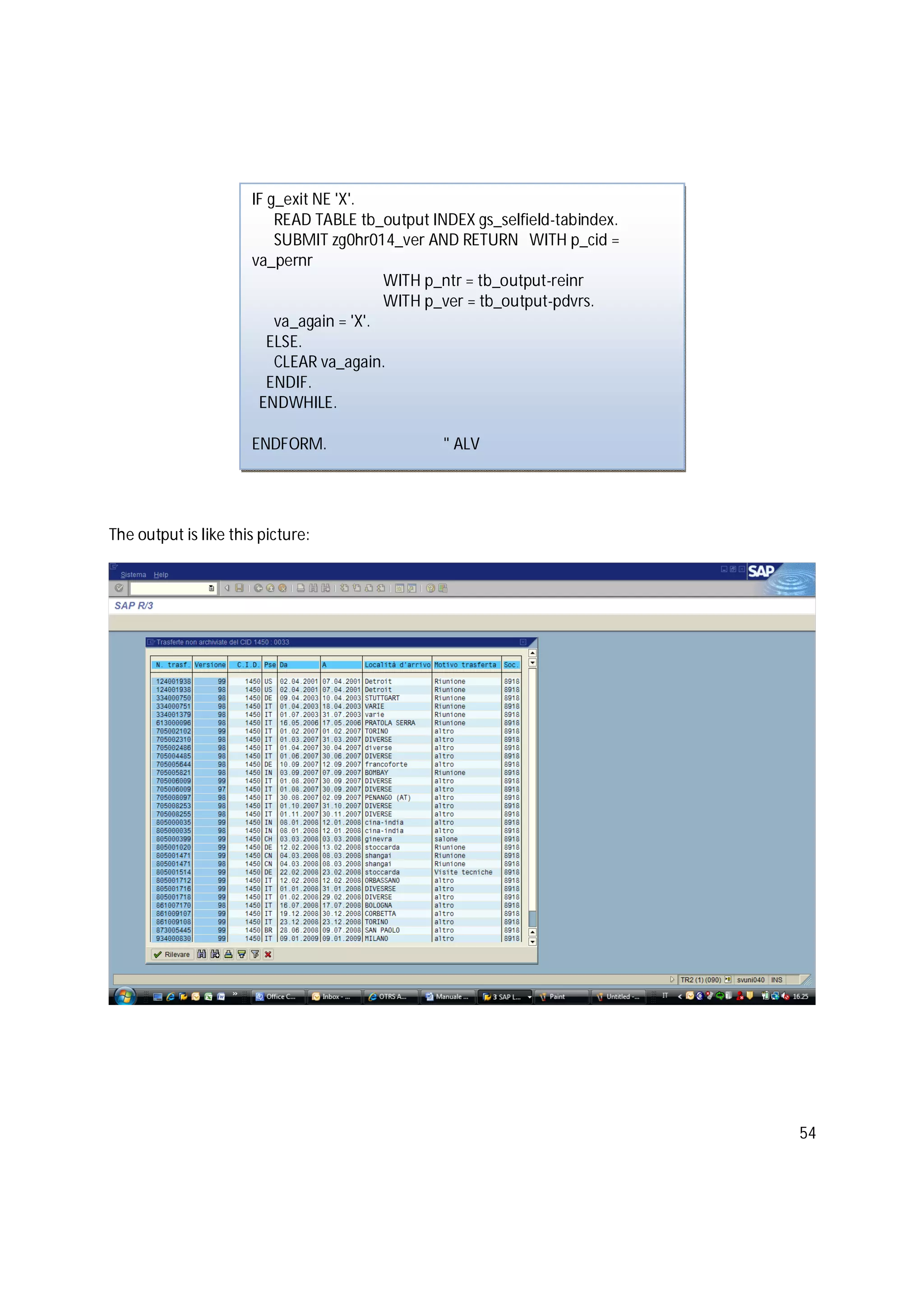 54
The output is like this picture:
IF g_exit NE 'X'.
READ TABLE tb_output INDEX gs_selfield-tabindex.
SUBMIT zg0hr014_ver AND RETURN WITH p_cid =
va_pernr
WITH p_ntr = tb_output-reinr
WITH p_ver = tb_output-pdvrs.
va_again = 'X'.
ELSE.
CLEAR va_again.
ENDIF.
ENDWHILE.
ENDFORM. " ALV
 