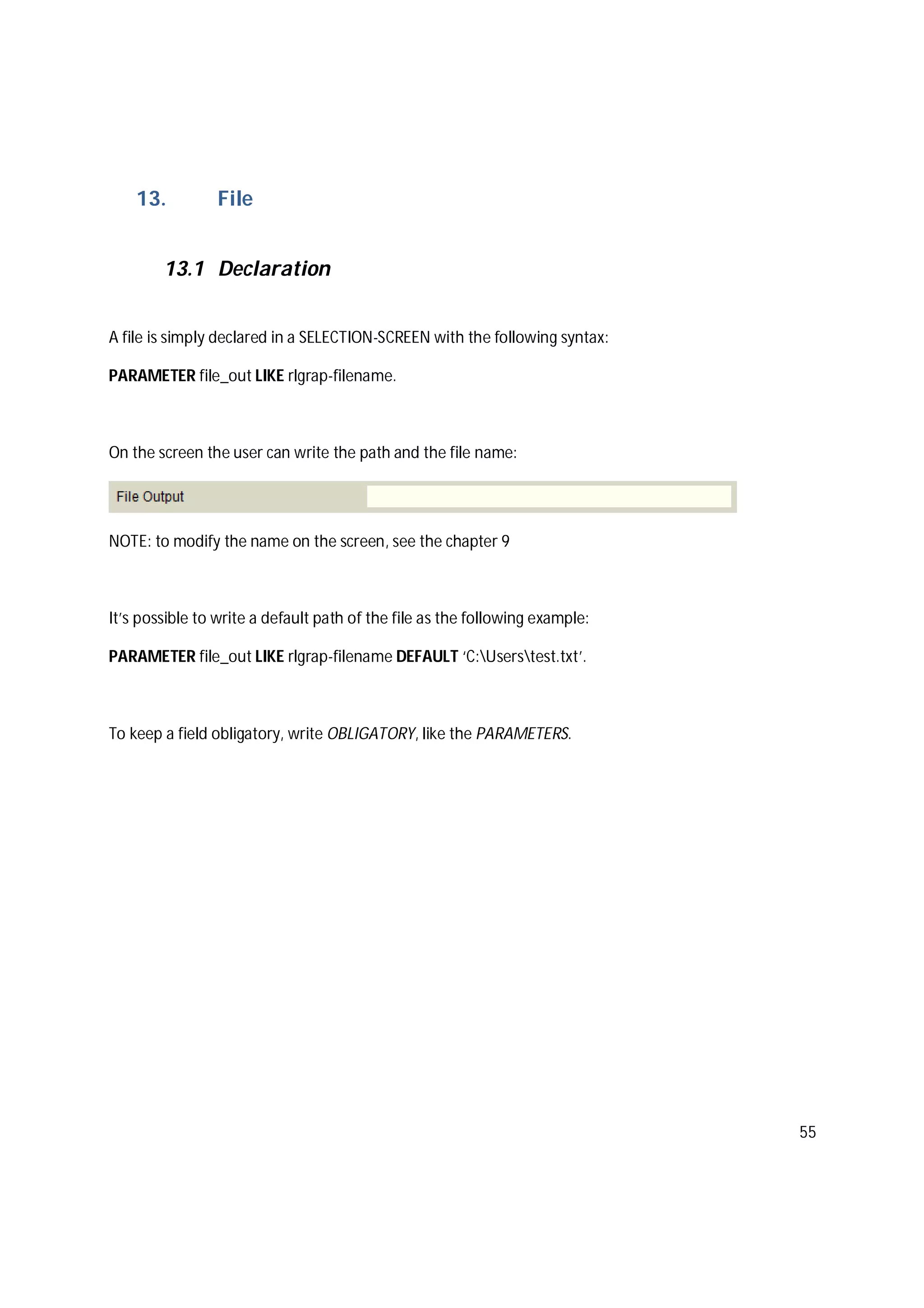 55
13. File
13.1 Declaration
A file is simply declared in a SELECTION-SCREEN with the following syntax:
PARAMETER file_out LIKE rlgrap-filename.
On the screen the user can write the path and the file name:
NOTE: to modify the name on the screen, see the chapter 9
It’s possible to write a default path of the file as the following example:
PARAMETER file_out LIKE rlgrap-filename DEFAULT ‘C:Userstest.txt’.
To keep a field obligatory, write OBLIGATORY, like the PARAMETERS.
 