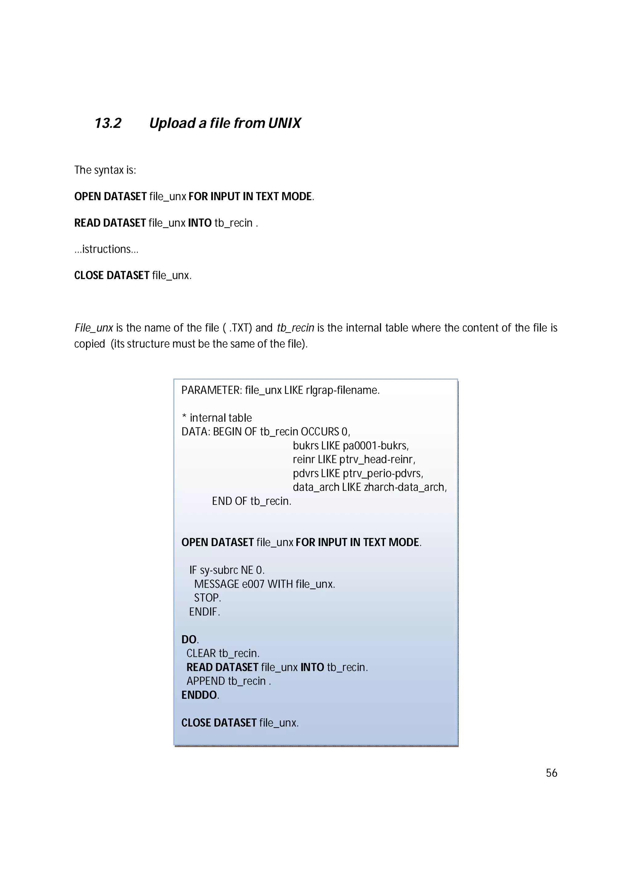 56
13.2 Upload a file from UNIX
The syntax is:
OPEN DATASET file_unx FOR INPUT IN TEXT MODE.
READ DATASET file_unx INTO tb_recin .
…istructions…
CLOSE DATASET file_unx.
File_unx is the name of the file ( .TXT) and tb_recin is the internal table where the content of the file is
copied (its structure must be the same of the file).
PARAMETER: file_unx LIKE rlgrap-filename.
* internal table
DATA: BEGIN OF tb_recin OCCURS 0,
bukrs LIKE pa0001-bukrs,
reinr LIKE ptrv_head-reinr,
pdvrs LIKE ptrv_perio-pdvrs,
data_arch LIKE zharch-data_arch,
END OF tb_recin.
OPEN DATASET file_unx FOR INPUT IN TEXT MODE.
IF sy-subrc NE 0.
MESSAGE e007 WITH file_unx.
STOP.
ENDIF.
DO.
CLEAR tb_recin.
READ DATASET file_unx INTO tb_recin.
APPEND tb_recin .
ENDDO.
CLOSE DATASET file_unx.
 