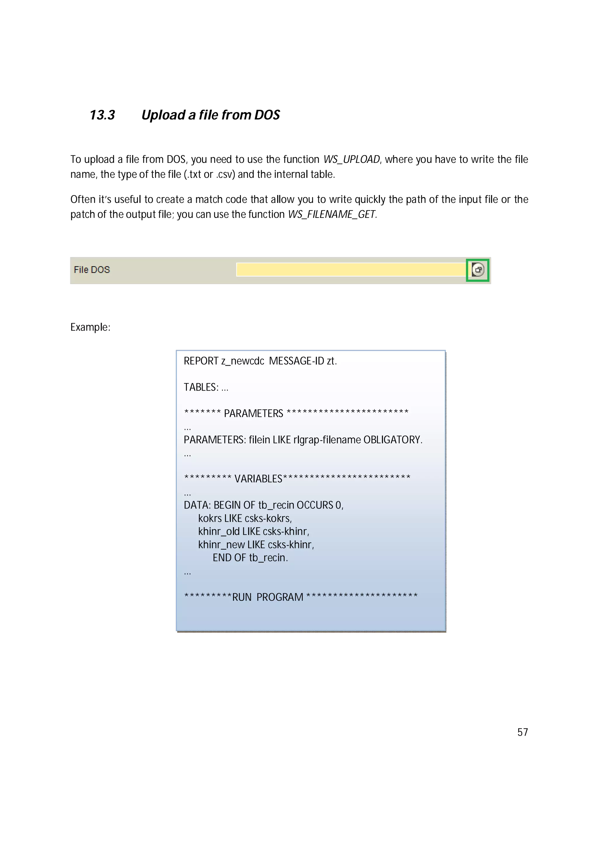 57
13.3 Upload a file from DOS
To upload a file from DOS, you need to use the function WS_UPLOAD, where you have to write the file
name, the type of the file (.txt or .csv) and the internal table.
Often it’s useful to create a match code that allow you to write quickly the path of the input file or the
patch of the output file; you can use the function WS_FILENAME_GET.
Example:
REPORT z_newcdc MESSAGE-ID zt.
TABLES: …
******* PARAMETERS ***********************
…
PARAMETERS: filein LIKE rlgrap-filename OBLIGATORY.
…
********* VARIABLES************************
…
DATA: BEGIN OF tb_recin OCCURS 0,
kokrs LIKE csks-kokrs,
khinr_old LIKE csks-khinr,
khinr_new LIKE csks-khinr,
END OF tb_recin.
…
*********RUN PROGRAM *********************
 