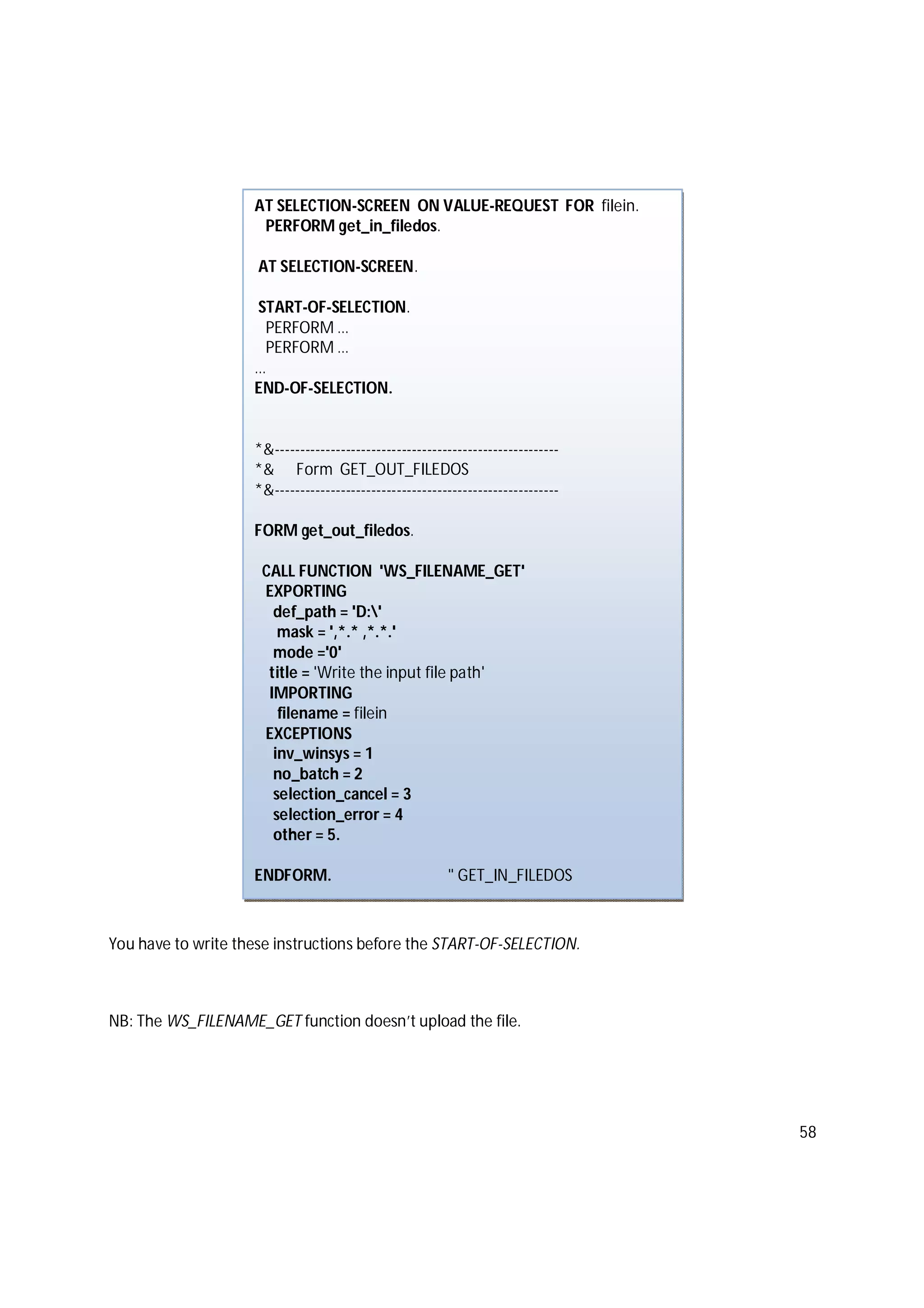 58
You have to write these instructions before the START-OF-SELECTION.
NB: The WS_FILENAME_GET function doesn’t upload the file.
AT SELECTION-SCREEN ON VALUE-REQUEST FOR filein.
PERFORM get_in_filedos.
AT SELECTION-SCREEN.
START-OF-SELECTION.
PERFORM …
PERFORM …
…
END-OF-SELECTION.
*&--------------------------------------------------------
*& Form GET_OUT_FILEDOS
*&--------------------------------------------------------
FORM get_out_filedos.
CALL FUNCTION 'WS_FILENAME_GET'
EXPORTING
def_path = 'D:'
mask = ',*.* ,*.*.'
mode ='0'
title = 'Write the input file path'
IMPORTING
filename = filein
EXCEPTIONS
inv_winsys = 1
no_batch = 2
selection_cancel = 3
selection_error = 4
other = 5.
ENDFORM. " GET_IN_FILEDOS
 