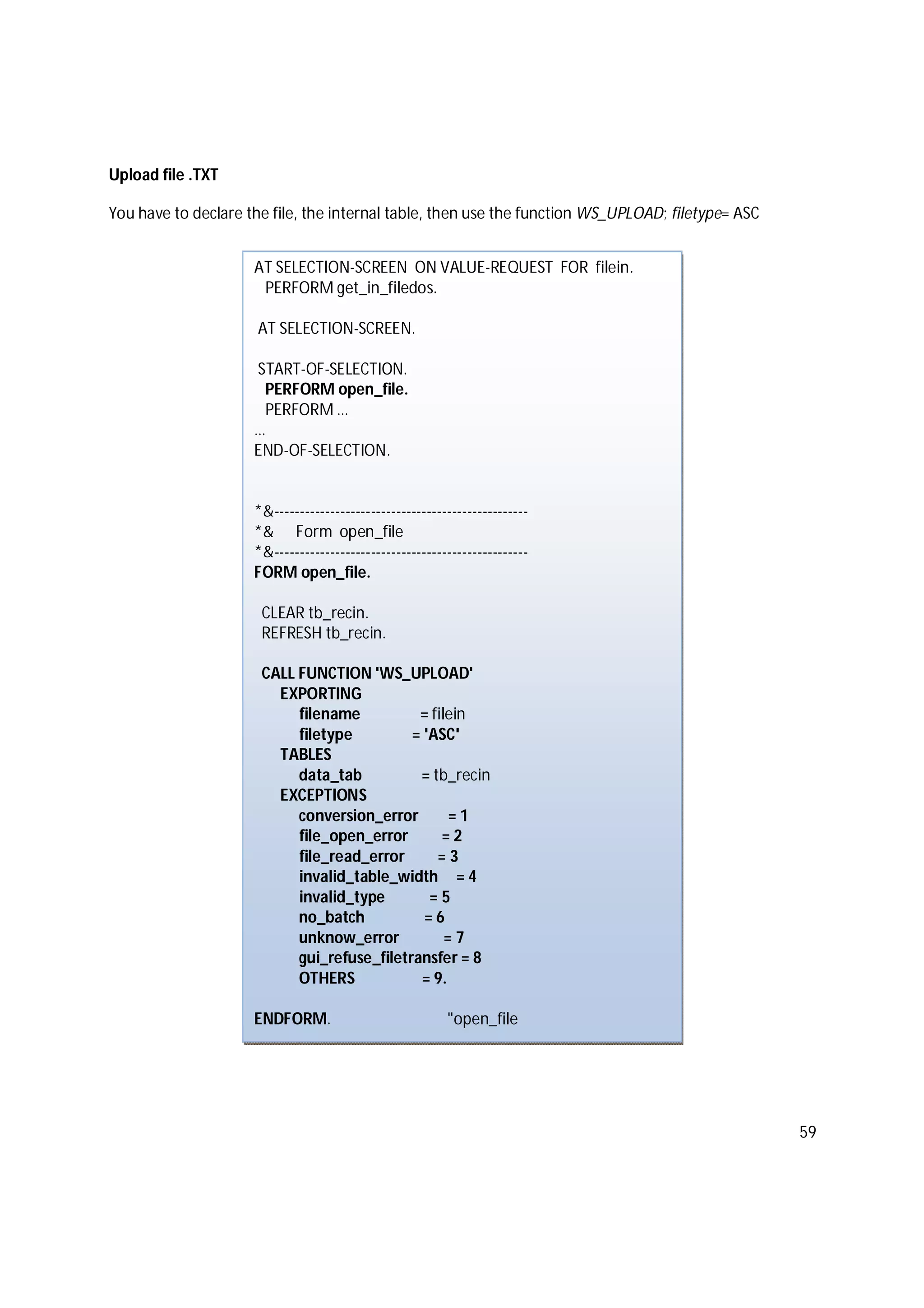 59
Upload file .TXT
You have to declare the file, the internal table, then use the function WS_UPLOAD; filetype= ASC
AT SELECTION-SCREEN ON VALUE-REQUEST FOR filein.
PERFORM get_in_filedos.
AT SELECTION-SCREEN.
START-OF-SELECTION.
PERFORM open_file.
PERFORM …
…
END-OF-SELECTION.
*&--------------------------------------------------
*& Form open_file
*&--------------------------------------------------
FORM open_file.
CLEAR tb_recin.
REFRESH tb_recin.
CALL FUNCTION 'WS_UPLOAD'
EXPORTING
filename = filein
filetype = 'ASC'
TABLES
data_tab = tb_recin
EXCEPTIONS
conversion_error = 1
file_open_error = 2
file_read_error = 3
invalid_table_width = 4
invalid_type = 5
no_batch = 6
unknow_error = 7
gui_refuse_filetransfer = 8
OTHERS = 9.
ENDFORM. "open_file
 