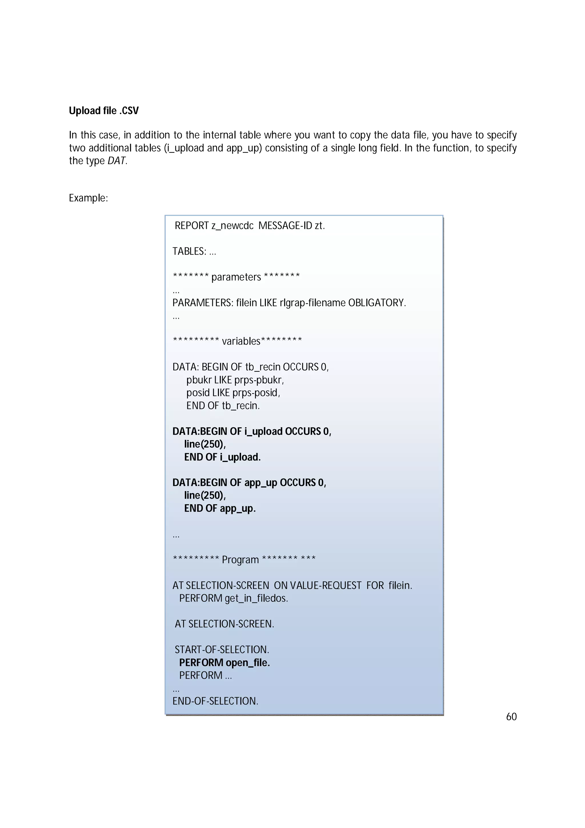 60
Upload file .CSV
In this case, in addition to the internal table where you want to copy the data file, you have to specify
two additional tables (i_upload and app_up) consisting of a single long field. In the function, to specify
the type DAT.
Example:
REPORT z_newcdc MESSAGE-ID zt.
TABLES: …
******* parameters *******
…
PARAMETERS: filein LIKE rlgrap-filename OBLIGATORY.
…
********* variables********
DATA: BEGIN OF tb_recin OCCURS 0,
pbukr LIKE prps-pbukr,
posid LIKE prps-posid,
END OF tb_recin.
DATA:BEGIN OF i_upload OCCURS 0,
line(250),
END OF i_upload.
DATA:BEGIN OF app_up OCCURS 0,
line(250),
END OF app_up.
…
********* Program ******* ***
AT SELECTION-SCREEN ON VALUE-REQUEST FOR filein.
PERFORM get_in_filedos.
AT SELECTION-SCREEN.
START-OF-SELECTION.
PERFORM open_file.
PERFORM …
…
END-OF-SELECTION.
 