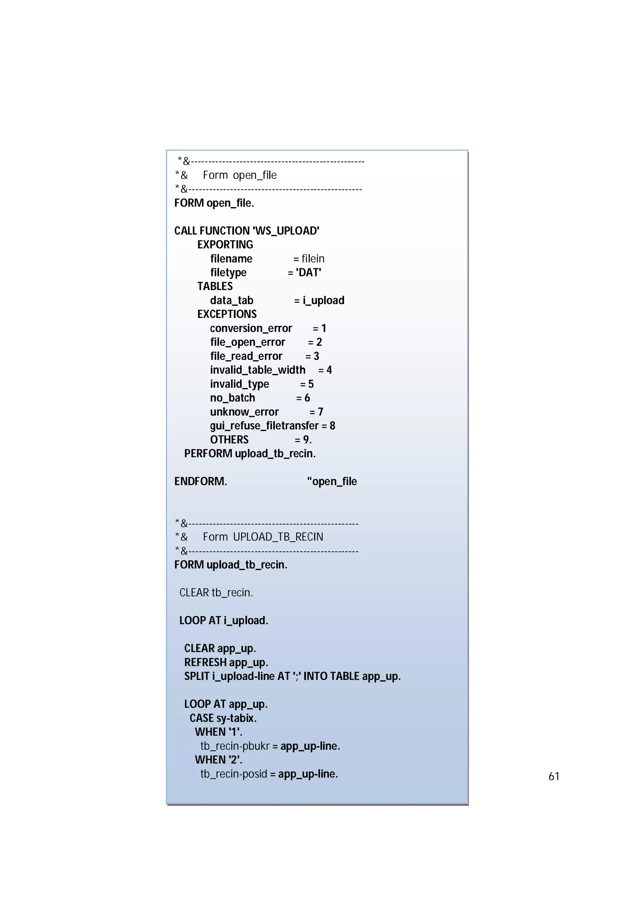 61
*&--------------------------------------------------
*& Form open_file
*&--------------------------------------------------
FORM open_file.
CALL FUNCTION 'WS_UPLOAD'
EXPORTING
filename = filein
filetype = 'DAT'
TABLES
data_tab = i_upload
EXCEPTIONS
conversion_error = 1
file_open_error = 2
file_read_error = 3
invalid_table_width = 4
invalid_type = 5
no_batch = 6
unknow_error = 7
gui_refuse_filetransfer = 8
OTHERS = 9.
PERFORM upload_tb_recin.
ENDFORM. "open_file
*&-------------------------------------------------
*& Form UPLOAD_TB_RECIN
*&-------------------------------------------------
FORM upload_tb_recin.
CLEAR tb_recin.
LOOP AT i_upload.
CLEAR app_up.
REFRESH app_up.
SPLIT i_upload-line AT ';' INTO TABLE app_up.
LOOP AT app_up.
CASE sy-tabix.
WHEN '1'.
tb_recin-pbukr = app_up-line.
WHEN '2'.
tb_recin-posid = app_up-line.
 