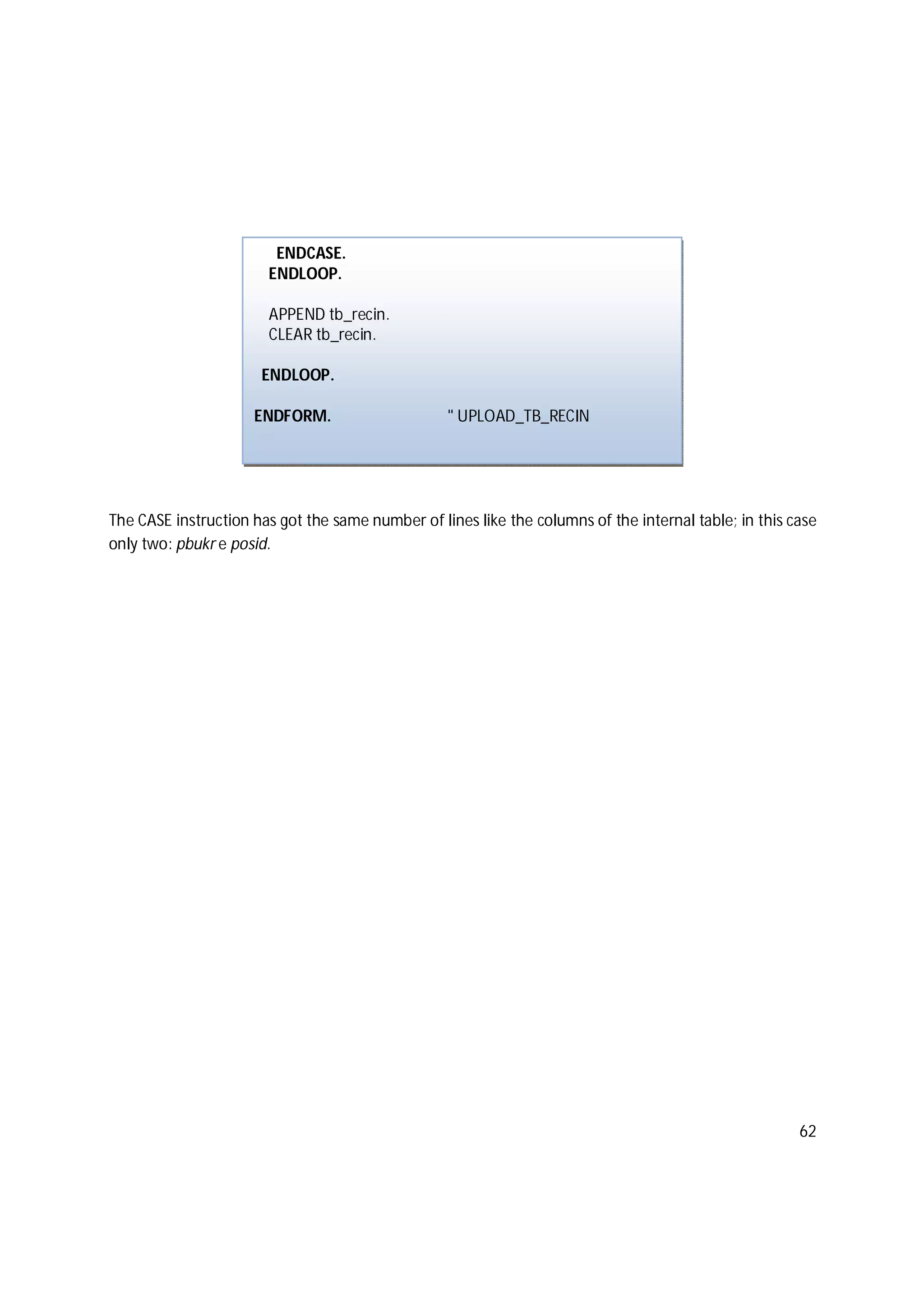 62
The CASE instruction has got the same number of lines like the columns of the internal table; in this case
only two: pbukr e posid.
ENDCASE.
ENDLOOP.
APPEND tb_recin.
CLEAR tb_recin.
ENDLOOP.
ENDFORM. " UPLOAD_TB_RECIN
 