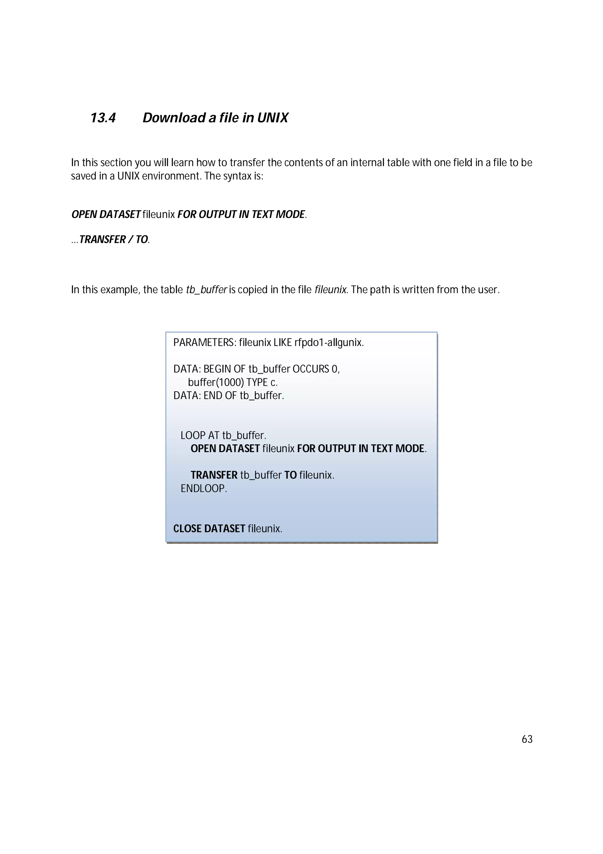 63
13.4 Download a file in UNIX
In this section you will learn how to transfer the contents of an internal table with one field in a file to be
saved in a UNIX environment. The syntax is:
OPEN DATASET fileunix FOR OUTPUT IN TEXT MODE.
…TRANSFER / TO.
In this example, the table tb_buffer is copied in the file fileunix. The path is written from the user.
PARAMETERS: fileunix LIKE rfpdo1-allgunix.
DATA: BEGIN OF tb_buffer OCCURS 0,
buffer(1000) TYPE c.
DATA: END OF tb_buffer.
LOOP AT tb_buffer.
OPEN DATASET fileunix FOR OUTPUT IN TEXT MODE.
TRANSFER tb_buffer TO fileunix.
ENDLOOP.
CLOSE DATASET fileunix.
 