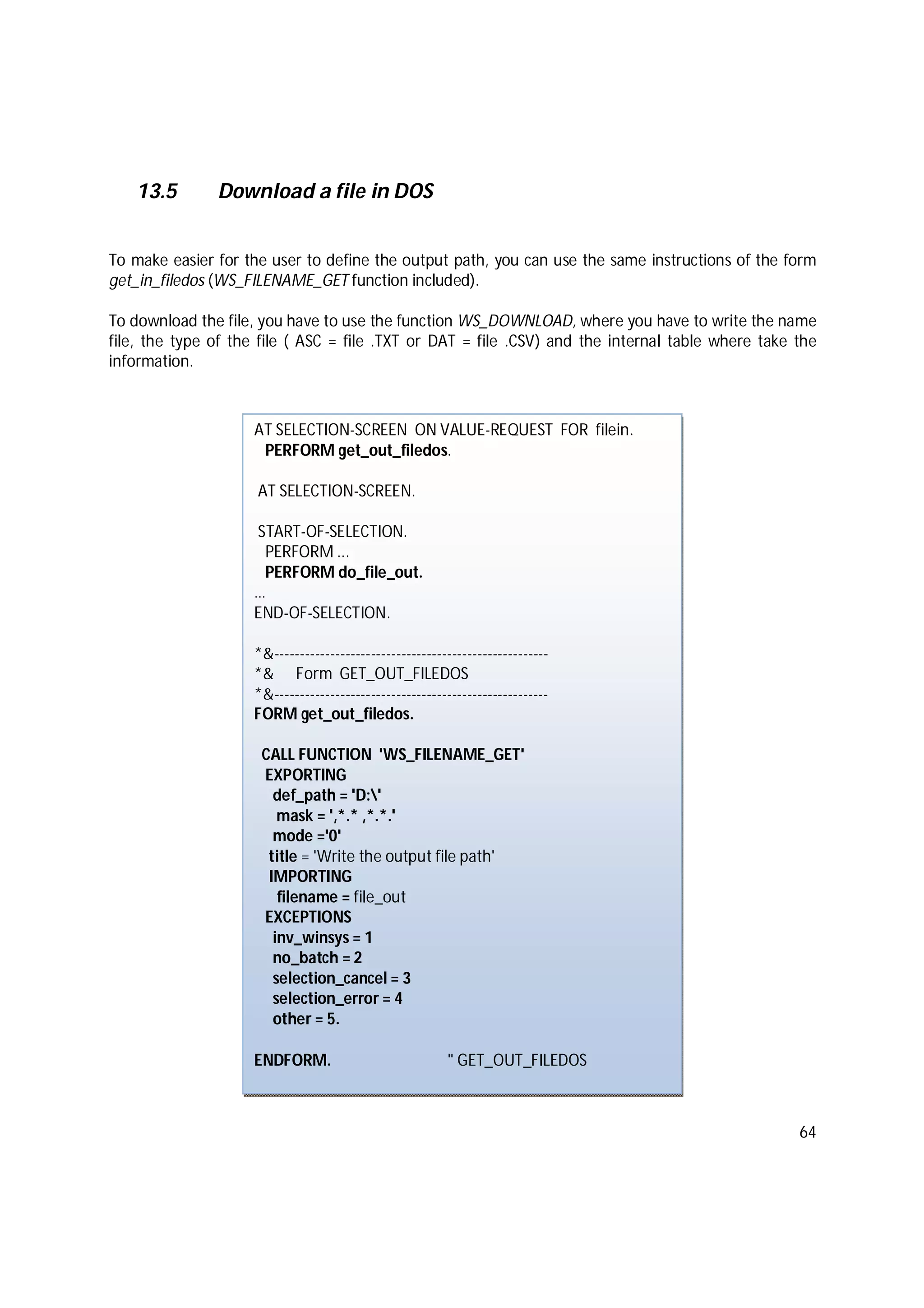 64
13.5 Download a file in DOS
To make easier for the user to define the output path, you can use the same instructions of the form
get_in_filedos (WS_FILENAME_GET function included).
To download the file, you have to use the function WS_DOWNLOAD, where you have to write the name
file, the type of the file ( ASC = file .TXT or DAT = file .CSV) and the internal table where take the
information.
AT SELECTION-SCREEN ON VALUE-REQUEST FOR filein.
PERFORM get_out_filedos.
AT SELECTION-SCREEN.
START-OF-SELECTION.
PERFORM ...
PERFORM do_file_out.
…
END-OF-SELECTION.
*&------------------------------------------------------
*& Form GET_OUT_FILEDOS
*&------------------------------------------------------
FORM get_out_filedos.
CALL FUNCTION 'WS_FILENAME_GET'
EXPORTING
def_path = 'D:'
mask = ',*.* ,*.*.'
mode ='0'
title = 'Write the output file path'
IMPORTING
filename = file_out
EXCEPTIONS
inv_winsys = 1
no_batch = 2
selection_cancel = 3
selection_error = 4
other = 5.
ENDFORM. " GET_OUT_FILEDOS
 