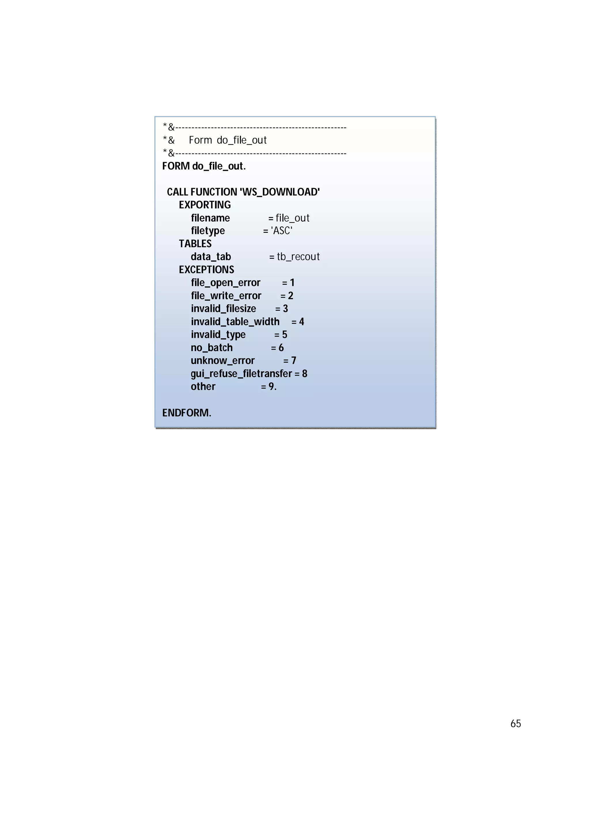 65
*&-----------------------------------------------------
*& Form do_file_out
*&-----------------------------------------------------
FORM do_file_out.
CALL FUNCTION 'WS_DOWNLOAD'
EXPORTING
filename = file_out
filetype = 'ASC'
TABLES
data_tab = tb_recout
EXCEPTIONS
file_open_error = 1
file_write_error = 2
invalid_filesize = 3
invalid_table_width = 4
invalid_type = 5
no_batch = 6
unknow_error = 7
gui_refuse_filetransfer = 8
other = 9.
ENDFORM.
 