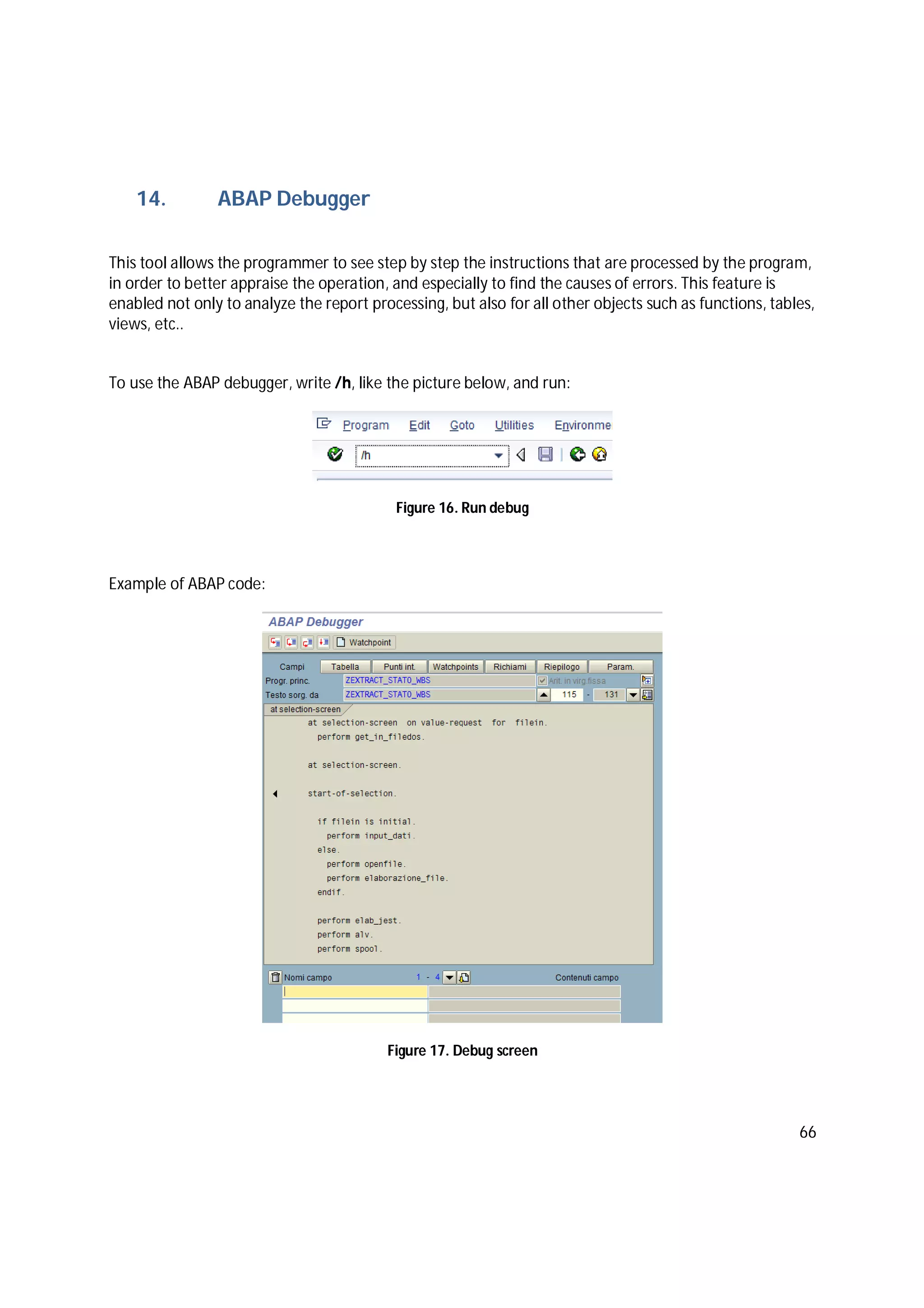 66
14. ABAP Debugger
This tool allows the programmer to see step by step the instructions that are processed by the program,
in order to better appraise the operation, and especially to find the causes of errors. This feature is
enabled not only to analyze the report processing, but also for all other objects such as functions, tables,
views, etc..
To use the ABAP debugger, write /h, like the picture below, and run:
Figure 16. Run debug
Example of ABAP code:
Figure 17. Debug screen
 
