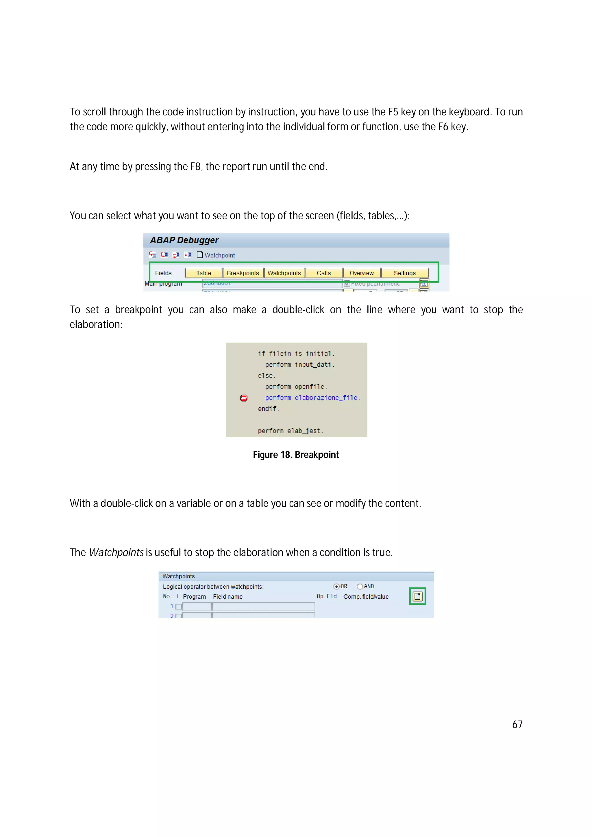 67
To scroll through the code instruction by instruction, you have to use the F5 key on the keyboard. To run
the code more quickly, without entering into the individual form or function, use the F6 key.
At any time by pressing the F8, the report run until the end.
You can select what you want to see on the top of the screen (fields, tables,…):
To set a breakpoint you can also make a double-click on the line where you want to stop the
elaboration:
Figure 18. Breakpoint
With a double-click on a variable or on a table you can see or modify the content.
The Watchpoints is useful to stop the elaboration when a condition is true.
 