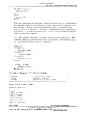 <:,,irr-oj

Sii-uciun-es
We Never Cornpr.omise in Quality, Would You?

ELSEIF <condition3>
<statement bloclt>
.....

ELSE.
<statemeill block>
EhIDIF.

If the first conditioiz is true, the system executes all tlze statements LIP to the end of tlze
first statement bloclc and then coiztiilues processiizg after the ENDIF statement. If tlze
first condition is not true, the progra111 juinps to tlze nest ELSEIF statement and
executes it like an IF statement. ELSE begins a stateilleilt block w l ~ i c is processed if
l~
lloile ofthe IF' 01. ELSEIE co~lditioils true. The end of the last statement block must
is
always be coizcluded by ENDIF.
The CASE Control Structure : This coiztrol structure is introduced with tlze CASE
statement. The CASE control structure allows you to control which stateinent bloclts
are processed based on tlze coizteilts of a data object.
CASE <f>.
WHEN <f,>.
<Statement block>
WHEN <f2>.
<Statement block>
WHEN <f;>
<slatemen1 bl och,
WHEN ...
......
WHEN OTHERS.
<statement block>

ENDCASE.

ZGDEMO-IF-ELSEIF-ENDIF
GANAPATI . ADIIVIULAM
WORI(ING WITH I F - E L S E I F - E h I D I F

;'& PROGRAM
;'" AUTHOR

;:& PURPOSE

REPORT

ZCDEMO-IF-ELSEIF-ENDIF

I'AIIAME-I-tK P-DAY

TYPE 1.

I F P-DAY = 1
.
WRITE / ' SUNDAY' .
E L S E I F P-DAY = 1.
WRITE / 'MONDAY'.
E L S E I F P-DAY = 2 .
dl<1.1 I / ' TIJIrSDAY ' .
:
i I S L l.1~ l'.-llAY
3.
WRITE / 'WEDNESDAY '
:

Page 2 of 12

By Ganapati Adimulam

eMax Technologies,Ameerpet,I-Iyderabad
Ph No: +9140 -65976727, Cell No: 99484 44808,98490 34399, www.emaxtech.com

 