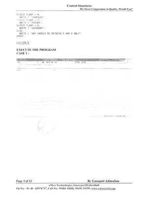 Control Structures
-

We Never Compromise in Quality, Would You?

E L S E I F P-DAY = 4 .
WIxi-rr / 'TIIURSDAY .
!II
I I
5.
wrir-r~/ FIIDAY
.
E L S E I F P-DAY = 6 .
WRITE / ' S A T U R D A Y ' .
ELSE.
WRITE / ' D A Y SHOULD BE BETWEEN 0 AND 6 O N L Y ' .
ENDIF.

EXECU'l'E TI-IE PROGRAM
CASE 1 :

Page 3 of 12

By Ganapati Adimulam

eMas 'I'ecilnolugies,Ameel-pet,IIyclerabad
Ph No: +91 40 -65976727, Cell No: 99484 14808,9S4'10 34399, n 17 .cv.cmaxtech.com

 