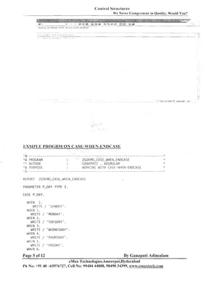 Conti-01 Structures
We Never Compromise in Quality, Would You?

EXMYLE PIXOGRM ON CASE-WElllN-ENDCASE
"& PROGRAM
': AUTHOR
.& PURPOSE

PARAMETER P-DAY

ZGDEMO-CASE-WHEN-ENDCASE
CANAPATI
ADIMULAM
.JOPI<INC W I T H CASE-La'l-IEN-ENDCASE

.

TYPE I
.

CASE P-DAY
WHEN 1.
WRITE / 'SLINDAY' .
WHEN 1.
WRI-TE / 'MONDAY' .
WHEN 2 .
WRITE / 'TUESDAY' .
WHEN 3 .
WRITE / 'WEDNESDAY'.
WHEN 4 .
WRITE / 'TIiURSDAY' .
WtIEN 5 .
WRI-rE / ' F R I D A Y ' .
WHEN 6 .

Page 5 of 12

By Ganapati Adimulam

eMax Technologies,Ameerpet,Hyderabad
Ph No: +91 40 -65976727, Cell No: 99484 44808,98490 34399, www.e~nnaxtech.com

 