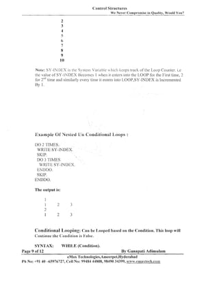 Control Structures
We Never Compromise in Quality, Would You?

Note: SY-INIJEX is the S slem Variable liich lceeps traclc of the Loop Couiiter. i,e
the value of SY-lIVDEX Hecollles 1 vhen it enters illto the LOOP for the First time, 2

for 2"" time and similarly every time it enters into LOOP,SY-INDEX is Iilcreille~lted
By 1.

DO 2 TIMES.
WRITE SY-INDEX.
SICIP.
DO 3 TIMES.
WRITE SY-INDEX.
ENDDO.
SKIP.
ENDDO.



The output is:

Conditional ]C,ooping:Can be 1,ooped based on the Condition. This loop will
is
Continue tine Clondilio~i 1;aPse.
SYNTAX:
Page 9 of 12

WHILE (Condition).
By Ganapati Adimulam

eMax Teclinologies,Ameerpet,Hydel.abad
Pli No: +91 40 -65976727, Cell No: 99484 44808,98490 34399, www.cn~axtech.com

 