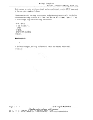 Control Structures
We Never Cornpl-omise in Quality, - You?
Would
-

To terminate an entire loop im~necliatelya~iclunconcli~ionally, the EXIT statement
use
in the statemeiit bloclc of the loop.

After tliis statemeiit, tlie loop is termiiiated, aiid processilig resumes after tlie closiiig
statement of the loop structure (ENDDO, ENDWHILE, ENDLOOP, ENDSELECT).
In nested loops. 0111)- the current loop is terminated.
1 0 4 TITUIES.
1
IF SY-INDEX = 3.
EXIT.
EIVDIF.
WRITE SY-INDEX.
ENDIIO.
'I'he outpul. is:

In the third loop pass, the loop is terillinated before the WRITE stateinent is
~~rocessecl.

Page 11 ol' 12

By Ganapali Adimulam

eMax 'I'echnologies,Ameerpei,l-Iyderabad
Ph No: +91 40 -65976727, Cell No: 99484 44808,98490 34399, w~vw.esuaxtec11.co11~

 