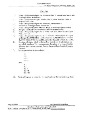 Control Structures
Vc Never i:ornprornise in Quality, Would You?

-. -

-

Exercise
Write a program to display the squares of first N natural Nos. where N is
an Integer Input Parameter.
Vrile >r program1 lo accept a number ( s q 2 ) ft-orn user ancl create a
nlultiplication table .
Write a Program to display the l'ibonacci series below N.
Where N is an Integer Input Parameter. ?
Write a Program to check whether the given number is prime o r not.
Accept a number from user and find Factorial of the same ?
Write a Program to display list of first n even N09, where n is the Input
P,fg ~&g'i'Eg.
Write a Program io clispiay ;fie list of even and odd nos below the Input
no(1nteger PARAME'l'ER) and Find out the SUM of Even Nos and also
the SUM Of the CIDD Nos and Check for the Equality of both the SIJMs.
Create a calculator which performs four basic types of calculations on
two whole numbers. The two values and the option to be entered on the
selection screen as parameters. Output the result based on the Operator
Eniei-ect.

Create your output as shown beioiv
-5

**
2
.

* +:

And

1
12
123
1234
12345

Write a Program lo accept the Lwo number from the user and swap them.

I'age 12 of 12

By Canapati Adimulam

eMax 'Sechnologies,Ameerpel,I4yderabad
Ph No: +91 40 -65976727, Cell No: 99484 44808,98490 34399, avww.ca~~axtech.co~

 