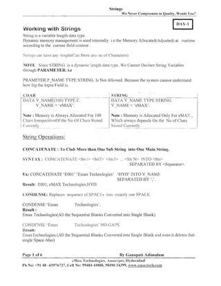 Strings
We Never Comproniise in Quality, Would You?

---

LVorking with Strings
String is a variable length data type.
Dyilainic meinory management is used internally. i.e the Memory Allocated(Adjusted) at runtime
according to the current field content .
ings can have any lellgth(Can Store any no of Characters).

s :
c ~ i

IVO'IL'E : Since S T R N G is a dynailiic length data type, We Cannot Declare String Variables
ti~rough
PARAMETER. i.e
DRAMETER P N A M E TYPE STRING. Is Not Allowed. Because the system caimot understand
how big the Input Field is.
--

-

DATA V IVAME(100) TYPE C.

S'I'KPNC;
DATA V_NAME TYPE STRING.
V -NAME = 'eMAX'.

Note : Memory is Always Allocated For 100
Stored
Chars IrrespecitiveOf the No Of Cl~ars
Cun-entl) . - . - .
- --

Note : Memory is Allocated Only For eMAZ ,
TTJhicli always depends On tlie No of Chars
Storecl Currently. -- - -- -- . -.
--.

~

-~

-

--

-

-

-

-

String Operations:
CONCATENATE : To Clilb More than One Sub String into One Main String.
S'i'N'P'AX : CONCA'TENATE <Strl> <S1r3> <Slr3> ... <Str N> IhTTO <Str>
SEPARATED BY <Separator>.

Rx: CONCATENATE 'E001' 'Enzax Teclmologies' 'HYD' INTO V-NAME
SEPARATED BY ','.
Result: E001, eMAX Tec1inologies.HYD.
CBNDENSE: Replaces sequence oS SPACES inlo exactly one SPACE.
CONDENSE 'Einax
Technologies'.
Result :
Einax Technologies(All the Sequential Blanlts Converted into Single Blank)
CONDENSE 'Emas
Technologies' NO-GAPS.
ilesult:
EmaxTecl~~ologies tlie Sequential Bla~llcs
(All
Converted into Single Blank and even it deletes !hat
single Space Also)
Page 1 of 6

By Ganapati Adimulam

eNLtx 'l'echnologies, Alnee~.pet,
Ilyclel-abad
PI1 No: +9140 -65976727, Cell No: 99484 44808,98490 34399, i t n w . c m a ~ t e c i ~ . c o m

 