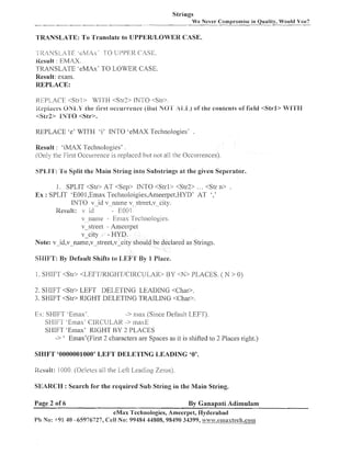 Strings
W e Never Compromise in Quality, Would You?

TRANSLATE: To Translate to UPPEWLOWER CASE.
-I RANSLr? F ' e M A s ' 1 0 1JI31'1?1< CASE.
Kesuli : EMAX.

TKAIVSLATE 'eMAx' TO LOWER CASE.
Result: exam.
REPLACE:
REPLACE <Strl> WITH <St]-?> INTO <Str>.
iie;:i;;cc.s ONi,k' the Gn-st 0ccur.n-encc (Bul hO'H' !il,l,)
of'ille contents of field <Strl> Wl'fH
cSt1-P IIV'fO <Str>.

REPLACE 'e' WITH 'i' INTO 'eMAX Technologies' .
Result : 'iMAX Technologies' .
(Only the First Occurrence is replaced but not all the Occu~rei~ces).
SPLB'I': '1'0 Split the Main String into Substrings at the given Seperator.

1. SPLIT <Str> AT <Sep> INTO <Strl> <Str2> . . . <Str n> .
Ex : SPLIT 'E00 1,Emax Tecl~~oloigies,An~eerpet.HYD' '.'
AT
INTO v -id v_name v street-v city.
lPesuif: I id
- ~0~11v--na111e - Ema?; Tecllnologies.
~-_street Anleerpet
v-city - HYD.
Note: v-id,v-name,v-street,vcity should be declared as Strings.
SiIIFT: By Default Shifts to I,lEP1:'1'By I Place.
1. SHIFT <Str> <LEFT/KIGHT/CIKC IJLAK>

BY <N> PLACES. ( N > 0)

2. SHIFT <Str> LEFT DELETING LEADING <Char>.
3. SHIFT <Str> RIGHT DELETING TRAILING <Char>.

Ex: SHIFT 'El~lax'.
-> nias (Sillce Default LEFT).
SHIFT -Enlax' CIl<CULAlI -> 11iasE
SHIFT 'Emas' RIGHT BY 2 PLACES
-> ' Emax'(First 2 characters are Spaces as it is shifted to 2 Places riglit.)
SHIFT '0000001000' LEFT DELETING LEADING '0'.
iicsult: 1000. (Delelcs all the Leli Leacling Zeros).
SEARCH : Search for the required Sub String in the Main String.
Page 2 of 6

By Ganapati Adimulam
eMax 'l'echnologies, Ameerpet, FPyderabad
P!1 No: +91 40 -65976727, Cell No: 99484 44808, 98490 34399, w ~ ~ ~ ~ . ; . ~ . ~ H H ~ ~ ~ ~ c ~ I . c o B H I

 