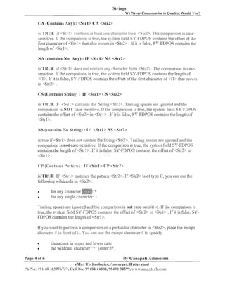 Strings
We Never Compromise in Quality, Would You?
-

CA (Contains Any) : <Strl> CA <Slr2>
is 'B'RUK if < S ~ r l >
contains a1 least one character ii-om <Str2>. '[he compai-ison is casesensitive. If the coinparison is true, the systein field SY-FDPOS contains the offset of the
first character of <Strl> that also occurs in <Str2> . If it is false, SY-FDPOS contains the
length of <Strl>.

NA (contains No1 Any) : IF <Strl> NA <Str2>

is 'l'BIIJE 11'<S~rl>
does not coiltaiil any charactel- Si-om <Str3>.
conlparison is casesensitive. If the coillparison is true, the systeim field SY-FDPOS contains the leilgth of
<fl>. If it is false, SY-FDPOS contains the offset of the first character of <fl> that occcll-s
in < S t d > .
CS (Contains String) : IF <Sirl> (1S <Sir22

is 'TRUE IF <Strl> coiltaiils the String <Str2>. Trailing spaces are ignored and the
coillparisoil is NOT case-seizsitive. If the comparison is true, the system field SY-FDPOS
contains the offset of <Str2> in <Strl> . If it is false, SY-FDPOS contains the length of
<Strl>.

NS (contains No String) : I F <Strl> NS <SLr2>
is true iE<Strl> does not contain the String <Str2>. Trailing spaces are ignored and the
coinparisoll is not case-sensitive. If the coi-nparison is true, the system field SY-FDPOS
contains the length of <Strl>. If it is false, SY-FDPOS contains the offset of <Str2> in
<Strl>.

is 'TRUE IF <Strl> matches the pattern <StR>. If < S t d > is of type C, you can use the
following wildcards in <Str2>:
a
a

for any character
. .,,
o r any single character: -1

Trailing spaces are ignored and the coillparisoli is not case-sensitive. 1.f the coinparison is
true, tlze systein field SY-FDPOS contains the offset of <St$> in <Strl> . If it is false, SYFDPOS contains the length of <Strl>.
If you want to perform a coiiiparison on a particular character in <Std>, place the escape
character I1 in I-i-ontof it. You can use the escape character 11. to specify
O

Page 4 of 6

characters in upper and lower case
the wildcard character ":p'(enter:J/4:)

By Ganapati Adimulam
eMav 'Technologies, Arneel-pet,IIyclel-abad

i'ir No: +91 40 -65976727, Cell No: 99484 44808, 98490 34399, ~ ~ s ~ ' . c x a a a x t e ~ ' l . a . c o ~ ~ ~

 
