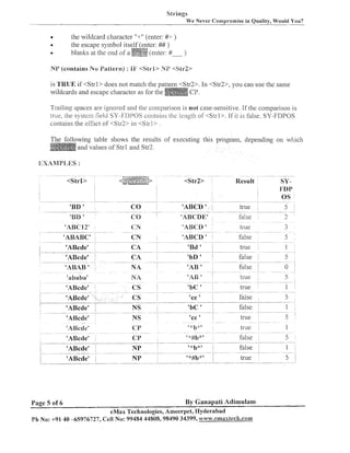 Strings
We Never Comprornise in Quality, Would You?

•
0

the wildcard cl~aracter (enter: #i- )
"-t"
the escape syi~lbol
itself (enter: ## )
blailks at the end of a
(enter: #_

)

NP (contains No Pattern) : ii; <Stl-i> NP <Sti-Z>

is TRUE if <Strl> does not match the pattern <Str2>. 1 1 <Std>, you can use the saine
1
wildcards and escape character as for the
CP.
Trailing spaces are ignored and the coilipariso~l not case-sensitive. Jf the cornparisoil is
is
true, 1 1 system field SY-FI_>130S
1e
coiitains [he length of <Strl>. If i t is false, SY-FDPOS
coiltaiils the offset of <St$> in <Strl> .
The following table sl~owsthe results of executing this program, depei~dingon wl;icl~
and values of Strl and Str2.

ISXAMP1,ES :

SY1;D P

0s

'BD '
'ABC12'

'ababa'

Page 5 of 6

fa1s e
true

CN

'AW '

true

By Ganapati Adimulam

eMax Technologies, Ameerpet, I-Iyderabad
Ph No: 4-91 40 -65976727, Cell No: 99484 44808,98490 34399, w~'0~1v.enaaaxte~1a.~0~~a

2
3

 