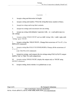 Strings
We Never Compromise in Quality, Would You?

-

1.

Accept a sting a n d determine its length.

2.

Accept a string a n d number. Write the string that many number of times.

3.

Accept two stings and sniap their contents.

4.

Accept two strings and concatenate into one string.

Accept one string with delimiter1 separator with
sub strings.
5.

. o r : ) a n d split it into two

Accept a string 'EMAX TKClT' and use shift <string> left, < shift> right, shift
6.
<string> up to "H'EC:II'.

7.
Accept a string like 'IMAX TECH' , Change first occurrence of 'I' to 'E'. ( Use
REPLACE command)

8.

-

7 I

ZO

Accept a string like EMliX 7'X6~PBNOLOC81ES,
Change all the occurrence ef
"
.
( use 'i'*&~NSl,iril'E command)

T i

b
-

9.
Accept two strings and compare the two strings using CB,CA,CS,CP. (output
shall be 'true' o r 'false' for each comparison).
10.
Accept a string 'EMAX 'T'ECII', display the output only as 'TECI-I' using
Gi:FSErI' comurand.
11.

Page 6 of 6

Accept a string, check whether it is palindrome o r not.

By Ganapati Adimulam
eMax Technologies, Ameerpet, I-Iyderabad
P11 No: +91 40 -65976727, Cell No: 99484 44808,98490 34399, w ~ ~ ~ ' o ' . e ~ ~ ~ a x t c c f ~ . c o ~ ~ ~

 