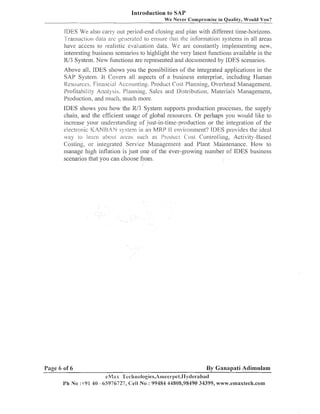 Introduction to SAP
We Never Compromise in Quality, Would You?

IIIES We also carry out period-end closing aild plan with different time-horizons.
Transaction dala are ge~lzl.atedto ensure tlml Llle information systems in all areas
have access to realistic eval~~ation
data. We are constantly in~plementingnew,
available in the
interesting business scenarios to highlight the very latest f~1ilctions
R/3 System. New fuilctioiis are represented and docunleilted by IDES scenarios.
Above all, IDES shows you the possibilities of the integrated applications in the
SAP System. It Covei-s all aspects of a business enterprise, including Human
liesources, Financial Accounting, Product Cost Planning, Overhead Management.
PI-ofitability Analysis, I'lanning? Sales and Ilistribution, Materials Management,
Production, a i d much, much more.
production processes, the supply
IDES shows you how the R13 Systeni s~lpports
chain, and the efficient usage of global resources. Or perhaps you would like to
increase your ~ulderstandingof just-in-time-production or the iiltegration of the
electl-onic I<ANI-i,4N s) slein in an MKP 1I enlironment? IDES pl-ovides the ideal
%la) LO 1znr11 abo L I ~ dress such as Prociuc L C'OSL Conlrolling, Activity -Based
Costing, or integrated Service manage men^ and Plant Maintenance. How to
illanage lligll inflation is just one of tlze ever-growing iluiiiber of IDES business
scenarios that you call choose from.

Page 6 of 6
i'h No

By Ganapati Adimulam
eh/lws 'I'echnologies,Aineet-r)et,Ilydel.abacl
:+91 40 -65976727, C e l l No : 99484 44808,98490 34399, w~~?v.emaxtech.com

 