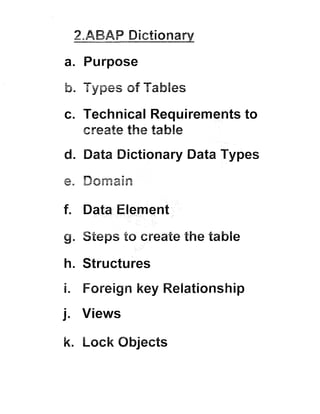 ~ABAP
Dictionary

EGIS C

a. Purpose

b. Types of Tab
c. Technical Requirements to
create the tab

d. Data Dictionary Data Types

f. Data Element

g. Steps to create the table
h. Structures

i. Foreign key Re ationship
j. Views
k. Lock Objects

 