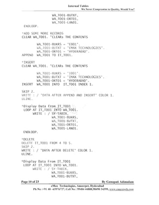 Internal 'l'a bles
W e Never Compromise in Quality, Would You?

WA-T001-BUTXT,
WA-T001-ORT01,
WA-T001-LAND1.
EIVDLOOP.
"ADD SOME MORE RECORDS
CLEAR WA-T001. "CLEARS THE CONTENTS

WA-T001-BUl(RS = ' E001' .
WA-T001-BUTXT = 'EMAX TECHNOLOGIES'.
WA-T001-ORT01 = 'HYDERABAD'.
WA-TO01 T IT-T001.
O

APPEND

"INSERT
CLEAR WALT001. "CLEARS THE CONTENTS

INSERT
SI<IP 2 .
WRITE :
ULINE.

WA-T001-BUKRS = ' 1 0 0 1 ' .
WA-T001-BUTXT = 'IMAX TECHNOLOGIES'.
WA-T001-ORTO1 = 'HYDERABAD'.
WA-TO01 INTO IT-TO01 INDEX 1.

/ 'DATA AFTER APPEND AND INSERT' COLOR 1.

" D i s p l a y Data From IT-TO01
LOOP AT IT-TO01 INTO WPcT001.
WRITE : / SY-TABIX,
WA-T001-BUKRS,
WA-T001-BUTXT,
WA-T001-ORT01,
WLT001-LAND1.
ENDLOOP.
"DELETE
DELETE ITLT001 F O 4 T 5 .
R M
O
SI(IP 2 .
WRI-rE : / 'DATA AFTER DELETE' COLOR 1.
ULINE.
" D i s p l a y Data From IT-TO01
LOOP AT ITLT001 INTO WALT001.
WRITE : / SY--TABIX,
WA-T001-BUl(RS,
WA-T001-BUTXT,

Page 10 of 23

By Ganapati Adimulam

eMax Technologies, Ameel-pet, Hyderabad
Ph No :+91 40 -65976727, Cell No : 99484 44808,98490 34399, ~w.eanaxteclia.coi13

 