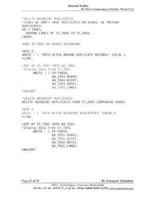 Internal Tables
We Never Comproniise in Quality, Would You?

";DELETE A D J A C E E 1 DUPLICA-[ES
" S I N C E WE D O N ' T HAVE DUPLICATES ON BUKRS, WE PREPARE
DUPLICATES
DO 3 TIIVIES.
APPEND L I N E S OF I T - T O 0 1 TO IT-T001.
ENDDO.
SORT IT-TO01 BY BUKRS ASCENDING
SI(IP 2 .
WRITE :
ULINE.

/ ' D A T A AFTER ADDING DLIPLICATE RECORDS' COLOR 1.

LOOP A T I T - 1 - 0 0 1 I N T O WA-T001.
' : i 3 i s p l a g / D a ~ a '.--,- urn IT-7001
i
i

WRITE :

/ SY-TABIX,
WA-T001-BUKRS,
WA-T001-BUTXT,
WA-T001-ORT01,
WA-T001- LAND1.

ENDLOOP.
.,
:

-u~LETE
ADJACENT
rl

DUPLICATES
DELETE ADJACENT DUPLICATES FROM I T - T O 0 1 COMPARING BUKRS.
%
'

SI<:CP 2 .
Wfillt :
ULICNE.

/ ' D A - i A AFTER ADJACENT DUPLICA-TES' COLOR 1.

LOOP A T I T - T O 0 1 I N T O WA-T001.
" D i s p l a y Data From IT-TO01
WRITE : / S Y - T A B I X ,
WA-T001-BUKRS,
WA-T001-BUTXT,
WLT001-ORT01,
WA-T001-LAND1.
ENDLOOP.

Page 12 of 23

By Ganapati Adimulam
eR/dii~'I'echnologIes, Ari~eel-pet,
Ilytlerabatl

Ph No :+91 40 -65976727, Cell 1Vo : 99484 44808,98490 34399, ~.?ra.~.esnax$ech.cas~~~

 