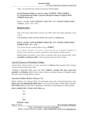 Internal Tables
We Never Comprornise in Quality, Would You?

Note: Soi-Led Itlter-nai 'I'iiities 8':ammcit be Sorted again.

Sorted Internal Tables a r e always, either UNIQUE / NON UNIQUE.
1.e. Sorted Internal Tables Cannot be Declared without UNIQUEDJONUNIQUE Keywords.
DATA <9'1'AB> TYPE SOR'I'ED 'I'AB1,E O F <1'Y> WITH UNIQ'IJEAYON&lNIQU;;i: K g Y <i?1> <1<!'2> ..

Hashed tables :
This is the nlost appropriate type for ally table where the main operatioil is key
access.
Like database tables, hashed tables always have a unique key.
DATA <ITAB> TYPE HASHED TABLE OF <TY> W I T H UNIQUEDJONUNIQUE KEY <F1> <l72> ..

You canllot access a hashed table using its INDEX.
1 h c response (Search) time cloesn't clepelid 011 the 110 of records, Instead it is
always access remains constant, regardless of the number of table entries.
Hashed tables are useful if you want to construct and use an internal table .vliicli
resembles a database table or for processing large alnounts of data.

SoeciaH Features of Standard T a b l e s :
Sorted tables, liashed tables are only introduced in Release 4.0, sta~ldard
tables already
existed several releases previously.
Defining a line type, table type, and tables without a header line have only been
possible since Release 3.0. For this reason, there are certain features of' standard tables
that still exist for compatibilitj~
reasons.

Standard 'IB bles Before IPelcasc 3.0
Before Release 3.0, internal tables all had header lines and a flat-structured line type.
There were no independent table types. You could only create a table object using the
OCCURS addition in the DATA statement, followed by a declaration of a flat structure:
DATA: BEGIN O F <Irb'AB> OCCURS <n>,

END 0 1 7 <itab>.
Page 17 0S 23
By Ganapati Adimulam
eMax 'L'echnologies, Ameel-pet, llytlerabad
Ph No :+91 40 -65976727, Cell No : 99484 44808,98490 34399, ww~~.emaxtech.conn

 