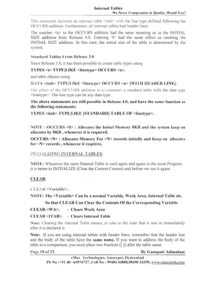 Internal Tables
We Never Compromise in Quality, Would You?
-.-,-

.

I 111ssla~eliiell~
decinred ai-1 inlei-rial

I~tble4 r a b l :iLh the line lype defined lollowing the

OCCURS aclditio~i.
Furlheni101-e.all internal ~ztbleshad header lines.

The iluinber <n> in the OCCURS addition had the saine illeailiilg as ill the INITIAL
SIZE addition from Release 4.0. Entering '0' had the saille effect as onlitting the
INITIAL SIZE addition. In this case, the initial size of the table- is determined by the
system.
Sliinclard 'Il'ables From Release 3.0
Since Kelease 3.0, it has been possible to create table types using
'I'YPES <t> TYPEILIKE <linetype> OCCURS <n>.
and table objects using
DA'T'A <it;tb> 'I'b'PZl1,lKE <linetype> OCCtJRS <n> [WPTPI IIEADER LINE].
I lie cllect ol' the OC'( Lll<S adcl~tlo~i lo C O I I S ~ I L ~ Cn ~ii11ldal.d
1s
I
table with the data type
<llnetype>. The line type call be ally data type.

T h e above statements a r e still possible in Release 4.0, a n d have the same function as
the following statements:

1 <linetype>.
TYPES <itab> TYPEILIKE [STANDARD] TABLE 0 '
NO'E'K : OCCURS <O> : Allocales the Initial Memory 8P<B and the system keep on
aliocaies by 8JLB ,whenever it is required.
OCCURS <N> : Allocates Memory For <N> recorcls initially and Keep on allocates
for <N> records ,whenever it requires.

NO'TE: LVhenever the same Inter~lal
Table is used again and again in the sarne Progranl.
it is better to JNITIALIZE (Clear the Current Current) and before we use it again.
CLEAR:
i'i.ls;iLi2<"dariabie>.

NO'I'E: 'She <Variable> C a n be a normal Variable, W o r k Area, Internal Table etc.
So that CLEAR C a n Clear the Contents Of the Corresponding Variable.
CLEAR <WA>.

- Clears W o r k Area

C:T,EAR <l'TAB>.

-

Clears Internal Table

Noid: C'leanng the i~iter~lalable means, to take to the state that it was in immediately
1
after it is declared it.

]Vote: If you are using internal tables with lzeader lines, remember thal the header line
and the body of the table have the same name. If you want to address the body of the
table ill a comparison, you must place two brackets ([ I) after the table name.

Page 18 of 23

By Ganapati Adimulam
eMas 'l'eclinologies, Allleerpel, llytlerabad
I'h No :+91 40 -65976727, Cell No : 99484 44808,98490 34399, y.ti.canax8eeh.b:0~11

 