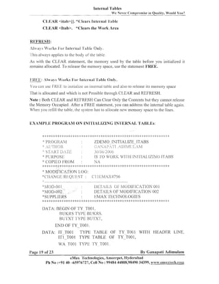 Internal Tables
-

We Never Compromise in Quality, Wor~ldYou?

-

C:I,EAR <itab>(J."Clears Internal 'i'i~ble
CLEAR <Itab>. "Clears the Work Area

REFRESIII:
'kLf;.,.iij
,+/"i-ks
-

lntez-n>ii
'i'a&.fe On;:,;.

1 his alvays applies to the body ul'the table
7

As with the CLEAR statement, the nleinory used by the table before you initialized it
remains allocated. To release the lllemory space, use the statenlent FREE.
lii?l<K: .,t
l/i~ys
4'oi-ks Fat- Bntc~-n;~l ble Only.
'l'a

Y o u c~ln FREE to in~tialize in~erlial
use
an
table and also L release its lne~llory
o
space

That is allocated and wl~ich not Possible through CLEAR and REFRESH.
is
Note : Both CLEAR and REFRESI-I Can Clear Only the Coi~tents they cannot release
but
the Meinory Occupied. After a FREE statement, you can address the internal table again.
V'hen you refill the table, die systenl has to allocate new memory space to the lines.

'::
:;:

ZDEMO_.mTITIALIZE-ITABS
(,;. jL-F,;/) p !*-rI !h
iE1;1,;f1j
LjiA,q
3 ()/3(>j2()(')6
1S 'i.0 WofiIc '$41-1-1-1.
INII'IAI..I%IN(3 I<I'ABS

I~l<OC~RL4?d
.I i r-!-~..~-]p
,!LL..
' ,,.. .

,

s.1
:'I

Lji-/rfi
:$ J3L;RpO"j:
.
":COI-'IEDFI<OM
::

,AL1x'r

L

.!. ,.

. ,. 4 .' <
,! , . ..
. , . .4,
; ,

.,
.
.

:
J;A
: , .. ..,.,,.,.....,,.l.,..,.,,.,~.,.,,.
:
...,. .',., <. <. .".', ,. .,. .', .'.-6 ..',..:, .".".<..>.,. -,..,..,..,. ,. -,. .,.....k ;k : >:< ;:: , >',.,:.',.,c..; .', .".'. .'.." .'. .'. .', "
. ,. ,. .,.,..
'
...,. ". .., ,. . . .;.-;.
,
, ;
.' ,
.
.. .
,
-3-

..
!

-1.

,p

..
I

..
!

>.

,

.*,.a,

a

.
j
,

-3.

-.
9

.,-9.
!

. ,. ,
! ! .b

J
:

1
..

..
I

.,
!

..
!

-8.

MODI~ICATION
LOG :
'
':'Cf],A),lCrJI3 l<]::QLj {f-;'r <I 1I.<3/114S4756
:
::
I

:!:MOD;I:311
'kSIIPPL.,lI';,RS
,:4: %
: ;

:: 1 ;k :k
:

$
;

*

4: 1 :) ;:<: $ :$ ,: :i: :h
:
:
:

:
$

4: q: ;: :+
I

DETAiiS (iF h/IODSFlCL2TION
001
DETAILS OF I4ODIFICATION 002
!::MAX 'S'EClINOI..,OGIES
,:! $ ;$
:

:

2: q: :: % :: q: ;I:
I : ;

*: *: :;:;!: :I: ;::q:

:$ :$ ,: , ;
: :!
::

:* 1: "..':,,.-'.,.>, -, '.,. .,.
,'. -,
-"

.
j
.

"
,

* 3.

-1.

-1-

IIATA: BEGIN OF TY T001.
RCTKRS TYPE HUIOIS.
BUTXT TYPE RUTXT,
END OF TY-TO0 1.
DATA: IT TOO1 TYPE TABLE OF TY-TO01
I T ~ - T O OTYPE TABLE OF TY-T001,
~

WITH HEADER LINE,

MIA TOO1 TYPE TY T001.
Page 19 of 23

By Ganapati Adimulam

eMax Technologies, Ameerpei, I-lyderabad
Ph No :+91 40 45976727, Cell No : 99484 44808,98490 34399, w~7w.ennaxtech.cois-a

 