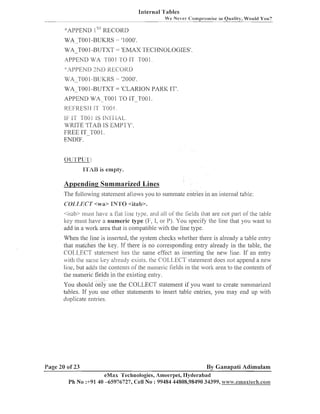lnternal 'l'ables
Ye Never <:ornprotnise

""

iri

Quality, Wo~rldYon?

':'APPEND 1 RECORD
WA TO0 1-BUKRS
.
-

- '1000'

WA-TOO 1-BUTXT = 'EMAX TECHNOLOGIES'.
APPEND WA TOO 1 TO 11'TO0 1 .

WA-TOO 1-BUTXT = 'CLARION PARK IT'.
APPEND WA-TO0 1 TO IT-TO0 1.

REFRESH 1T
IF 1 -roo1 IS I N I I I A L .
1
WRITE 'ITAB IS EMPTY'
FREE IT-TO0 1.
ENDIF.
(j[Jr~'~~['~'~':

l'l'ikl3 is empty.

Appending Summarized Lines
The following stateineilt allows you to suininate entries i11 an interilal table:
COLLECT <wa> lN'1'0 <itab>.
<ilab> ~ n u s have a ilal 11ne Lype, and ail 01 Gelds hat are not part or the table
l
the
ltey inust have a numeric type (F, 1, or P). You specify the line that you want to

add in a work area that is compatible with the line type.
When the line is inserted, the system checlts whether there is already a table entry
that matches the ltej,. If there is no corresponding entry already in the table, the
COL,L.ECT statement has the same effect as insertiilg the new line. If an entry
wit11 the scuiie lte). already exists. the COLLECT statemeilt does not append a new
line, but adds the coiltents of the numeric lields in the work area to the contents of
the numeric fields in tlze existing entry.
You should only use tlie COLLECT statetnent if you want to create summarized
tables. If you use other statenleilts to insert table entries, you may end up with
duplicate entries.

Page 20 of 23

By Ganapati Adimulam
eMax Technologies, Ameerpei, Hyderabad
Ph No :+91 40 -65976727, Cell No : 99484 44808,98490 34399, w~ivav.ernara~ech.coi"n~

 