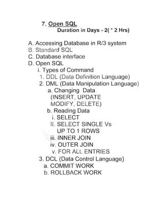7.Open SQL

Duration in Days - 2( * 2 Hrs)

A. Accessing Database in R/3 system
B. t =-. n d a r d
w ?
SQL
C. Database interface
D. Open SQL
i. Types of Command
4 . DL/L (Data Definition Language)
r
2. DML (Data Manipulation Language)
a. Changing Data
(INSERT, UPDATE
MODIFY, DELETE)
b. Reading Data
i. SELECT
II. SELECT SINGLE Vs
a

n

p

g

v. FOR ALL ENTRIES
3. DCL (Data Control Language)
a. COMMIT WORK
b. ROLLBACK WORK

 