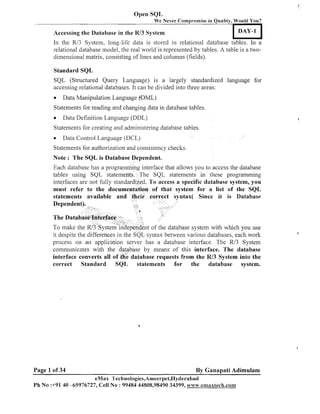 Open SQL
We Never Compromise in Quality, Would You?

DAY-1

Accessing the Database in the R/3 System

In the R/3 System, long-life data is stored ill relational database tables. In a
relatioilal database model, the real world is represented by tables. A table is a twodimensional matrix, consisting of lines and columils (fields).
Stalndard SQL
SQL (Structured Query Language) is a largely standardized language for
accessing relational databases. It can be divided into three areas:
Data Manipulation Language (aDML)
Statenleilts for reading and changing data in database tables.
Data Definition Language (DDL)
Statements for creating and administering database tables.
Data Control Language (DCL)
Statements for authorization and consistency checks.

Note : The SQL is Database Dependent.
Each database has a programming interface that allows you to access the database
tables using SQL statements. The SQL statements in these programming
interfaces are not fully standardized. To access a specific database system, you
must refer to the documentation of that system for a list of the SQL
statements available and their correct syntax( Since it is Database

t of the database system with which you use
it despite the differences in the SQL syntax between various databases, each work
process on an application server has a database interface. The R13 System
commuilicates with the database by means of this interface. The database
interface converts all of th; database requests from the W3 System into the
correct Standard SQL statements for the database system.

Page 1 of 34

By Ganapati Adimulam

eMax l'echnologies,Amee~-pet,Hyderabad
P h No :+91 40 45976727, Cell No : 99484 44808,98490 34399, ~vww.ernaxlech.con~~xtech.con~

 