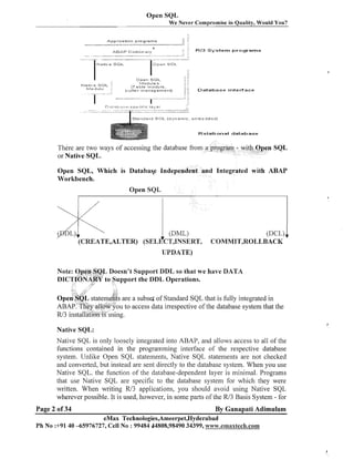 Open SQL
-

W e Never Compromise in Quality, Would You?

-

*

Pppllcatlon programs

-

- - --

-7 "
w

R E 3 S y s t e m programs

Native S O L

I
Plat!. e S I ~ L
1 lodult!

O p e n SOL

O p e n SOL
I.ludules
(Table module.

Database interface

I S t a n d a r d S O L (d:,,.namic, e r r l b e d d e d : ~
Relational database

There are two ways of accessing the database fro
or Native SQL.
Open SQL, Which is Databas*e Independent and Integrated with ABAP
Workbench.
Open SQL

(DCL)
COMMHT,ROLkBACH(

I

UPDATE)
Note: Open SQk Doesn't Support DDL so that we have DATA
DILCTIONA,R~ Support the DDL Operations.
to

are a subset of Standard SQL that is fully integrated in
u to access data irrespective of the database system that the
Native SQI,:

Native SQL is only loosely integrated into ABAP, and allows access to all of the
functions contained in the programming interface of the respective database
system. Unlike Open SQL statements, Native SQL statements are not checked
and converted, but instead are sent directly to the database system. When you use
Native SQL, the f~~nction the database-dependent layer is minimal. Programs
of
that use Native SQL are specific to the database system for which they were
written. When writing R/3 applications, you should avoid using Native SQL
wherever possible. It is used, however, in some parts of the R/3 Basis System - for
Page 2 of 34

By Ganapati Adimulam

eMax Technologies,Ameerpet,Hyderabad
Ph No :+9140 -65976727, Cell No : 99484 44808,98490 34399, www.ernaxtech.com

 