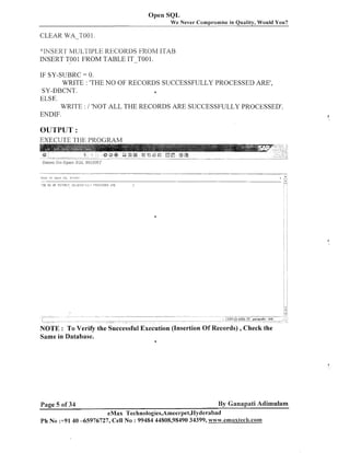 Open SQL
We Never Compromise in Quality, Would You?

CLEAR WA-1'001.
"INSER'I' MUL'I'IPLE KECOKLIS FROM I'1'AB
INSERT TOO 1 FROM TABLE IT-TO0 1.
IF SY-SUBRC = 0.
WRITE : 'THE NO OF RECORDS SUCCESSFULLY PROCESSED ARE',
SY-DBCNT.
1
ELSE.
WRITE : I 'NOT ALL THE RECORDS ARE SUCCESSFULLY PROCESSED'
ENDIF.

OUTPUT :
EXECUTE THE PROGRAM

Same in Database.

Page 5 of 34

a

By Ganapati Adimulam

eMax Technologies,Ameerpet,Hyderabad
Ph No :+91 40 -65976727, Cell No : 99484 44808,98490 34399, www.emaxtech.cona

 