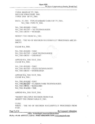 Open SQI,
We Never Compro~nise Quality, Would You?
in

*

.Ir ,..,.
. ,. ,
!
,
.
,,..!., .!. ., -.....*..,- .,,.. ..< .,. ,.-6 .* .!, .. . .!..!, ...... 2 * :: :: 4: : :I: :
,
4 4 , . I, <
..
,
,. . .,... ,. ,I ,
,! ,
; :
-.
1

.I.

..
I

.a,

J
.

1
.

J
.

4
.

2:
1

* :!:* :!: :? :; :: :::::.4 : ;: ::
:

2;:

: :: >
:

:j

*

: ; :: :: $: * * :: : ::: ::
:
; : : ;
i

* 2:

TYPES BEGIN OF TY-T001.
INCLUDE STRUCTURE TO0 1.
TYPES END OF TY-TO0 1.
DATA : IT-TO01 TYPE ST4NDARD TABJ,E OF TY-T001,
WA-TOO 1 TYPE TY-TO0 1.

MODIFY TOO1 FROM W,4-T001.
WRITE : 'THE NO OF RECORDS SUCCESSFULLY PROCESSED ARE1,SYDBCNT.
CLEAR WA-TO0 1.
WA TO0 1-BUKRS = 'E004'.
WA-TOO1-BUTXT = 'ASAP TECHNOL
WA-TOO I -ORTO1 = 'CHENNAI':
APPEND WA-TO0 1 TO IT-T001.
CLEAR WA-TO0 1.
WA TO01-BUKRS = 'E005'.

W A ~ T OIO
-BUTXT = 'IFLEX TECHNOLOGIES'.
WA-TO0 1-0RT0 1 = 'HYDERABAD'.
APPEND WA-TO0 1 TO IT-TO0 1.
CLEAR WA-TO0 1.
WA-TOO 1-BUKRS = 'E002'.
WA T001-BUTXT = 'CLARION PARK TECHNOLOGIES'.
W A ~ O O ~ - O = 'BANGLORE'.
~TO~

O
APPEND WA-T O 1 TO IT-TO01 .
*MODIFY MULTIPLE RECORDS FROM ITAB.
MODIFY TOO 1 FROM TABLE ITTOO 1.
ULJNE.
WRITE : 'THE NO OF RECORDS SUCCESSFULLY PROCESSED FROM
ITAB',
Page 9 of 34

By Ganapati Adimulam

eMax Technologies,Ameerpet,Hyderabad
Ph No :+9B 40 -65976727, Cell No :99484 44808,98490 34399, www.ernaxteclla.com

 
