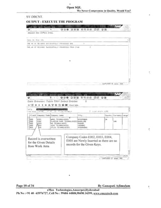 4

Open SQL
We Never Compromise in Quality, Would You?

SY-DBCNT.
OUTPUT : EXECUTE THE PROGRAM

) H E +It> (:k RE:::$jF(L!C: SIJl:".:ES'jFlILL"

I'K(:CESSEO , H t

THE ,TI0 0.F RECOI(D'I SUCCESSFULL.'?

PNOCESSED FRVI.1 7TP.U

%'"aI4
-?- -- --

.

4

b

bl
---@I

[Ta
- "
n

r

i18
--

Check table
"-

I

".

-

-

.

ASAP TECHNOLOGIES

Record is overwritten
for the Given Details
from Work Area

Page 10 of 34

Company Codes E002, E003, E004,
E005 are Newly Inserted as there are no
records for the Given Keys.

By Ganapati Adimulam
eMax Technologies,Ameerpet,Hyderabad

Ph N o :+9140 -65976727, Cell No : 99484 44808,98490 34399, www;.emaxtech.com

 
