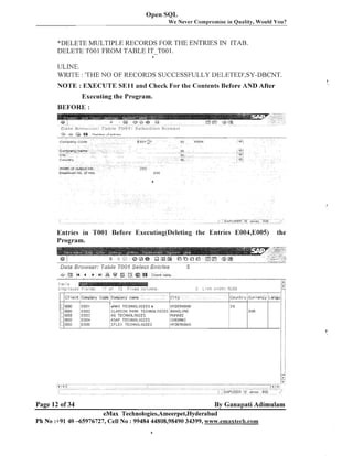 Open SQL
We Never Compromise in Quality, Would You?

"DELETE MULTIPLE RECORDS FOR THE ENTRIES IN ITAB.
DELETE TOOl FROM TABLE IT-TO01 .
4

ULNE.
WRITE : 'THE 1VO OF RECORDS SUCCESSFULLY DELETEDt,SY-DBCNT.
NOTE : EXECUTE S E l l and Check For the Contents Before AND After
Executing the Program.
BEFORE :

Entries in TOOl Before Executing(De1eting the Entries E004,EOOS)
Program.

63,
f ai;

'

14
"--

4

P ,I

---m
--- "

aa

& %
m --v---

Check table

--

" - "
7n

I+;
E

e

L;,FF~
3y6:::

f ; 1,:~.
~

'7 ,f
,

72

C l i e n t Comp^any Code Cornparty n a r l ~ e
e00
800
800
800
EOO

Page 12 of 34

EOOI
E002
E003
E004
E005

7

=.Ii:,..lil,c.

eMAY TECHNOLOGIES a
CLARION PARK TECHNOLOGIES
PG TECHNOLOGIES
PSAP TECHIIOLOGIES
I F L E < TECHINOLOGIES

the

i?st .+.?,lit.;
0259

.-,

I
I

/
/

City

Country Currevcy Langu! :

HYDERABAD
BANGLORE
MUMABI
CHEIIPJAI
HYDERABAO

IN

! I
. .

IllR

By Ganapati Adimulam

eMax Technologies,Ameerpet,Hyderabad
Ph No :+9140 -65976727, Cell No : 99484 44808,98490 34399, wviw.ernaxteck.com

 
