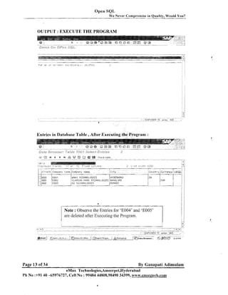 Open SQL
We Never Cornpi-omise in Quality, Would You?

OUTPUT : EXECUTE THE PROGRAM

Entries in Database Table ,After Executing the Program :

&.

,Z~
.
I4
.-

Call i ?

;ls,:.~la.yarj
.., .

4

b

bI

....-.-.-..-------.v

.

%? @
.

..

a

Cliec? table . . .
,. ,..
-p,- - -

.

.

,.

.

.

.

,

i

+-s!il.;:

r.?.' o i.

- -2
1

F ? x e d :oli.:::iny

2

i; st

.;!I

, .
,

i..i?5il

I

-,

r

C 1 i ~ n Cnrnpqn* Corio Corny-ny nalne
t

Clty
-

:BOO

lson
eci0

EOUl
EOU~
~ 0 0 3

ellAX TECHNOLOGIES
CLARION PAPK TECHNOLOGIES
9G TELHIIOLOGIES

HYDERAB4D
BRNGLOPE
MUPIPBI

....
i

A

i7

'I

Con entry Cllrrency ~ a n g u :
1

:

I
I

I 1.1
IIIF

/

1

8

I

/

1

I

I

1

/

I

I

I /

Note : Observe the Entries for 'E004' and 'E005'
are deleted after Executing the Program.

Page 13 o f 34

By Ganapati Adimulam

eMax Technologies,Ameerpet,Hyderabad
Ph No :+9140 -65976727, Cell No : 99484 44808,98490 34399, www.emtlxtech.com

 