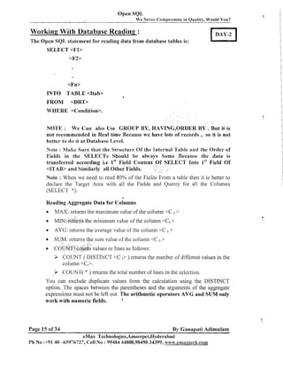 Open SQL
We Never Compromise in Quality, Would You?

Working With Database Reading :
The Open SQI, statement for reading data from database tables is:
SELECT <F1>

<F2>

TABLE <Itab>
FROM <DBT>
WHERE <Condition>.
INTO

a

NOTE : We Can also Use GROUP BY, HAVING,ORDER B Y . But it is
not recommended in Real time Because we have lots of records , so it is not
better to do it at Database Level.
Note : hlake Sure that the Structure Of the lntern
Fields in the SELECTS Should be 8 1
1w
Field Conten
transferred according i.e lSt
<]lTAIB> and Similarly all Other Fields.

le and the Order of
ecause the data is
T Into lSt
Field Of

mote : When we need to read 80% of the Fields From a table then it is better to
declare the Targct Area with all the Fields and Querry for all the Columns
(SELECT *).
a

Reading Aggregate Data for Columns
0

MAX: returns the maximum value of .the column <C i >

MIN: returfis the minimum value of the column <Ci >
AVG: returns the average value of the column <C i >
S

um value of the column <C i >

C

alues or lines as follows:

3 COUNT ( DISTINCT <C i> ) returns the number of different values in the
column <C,>.
3 COUNT(

"

returns -thetotal number of lines in the selection.

You can exclude duplicate values from the calculation using the DISTINCT
option. The spaces between the parentheses and the arguments of the aggregate
The arithmetic operators AVG and SUM only
expressions must not be left o~lt.
a
work with numeric fields.

Page 15 of 34

By Ganapati Adimulam

eMax Technologies,Ameerpet,Hyderabad
Ph No :+9140 -65976727, Cell No : 99484 44808,98490 34399, www.emaxtec8n.com

 