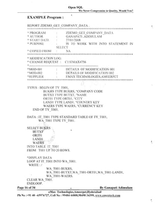 Open SQL
We Never Compromise in Quality, Would You?
4

EXAMPLE Program :
REPORT ZDEMO-GET-COMPANY-DATA
:: :: +: :;

:;:

:: :: % :;
;:

$ .+

:> *: >;:

:
k

s - [ ~ A J~ - ~ ~ .
< ~

-8,

PROGLIM
A~.;prI~.rok

2:

P < : .+ Q .>, .',.!,.'..'. ....', . ..'. .'. , .$
:; ;: ;
,. ;!. , ,. ,. -.., + ,,. .,..
, ,
, ,'
!
<
.'

:::

~

'VPljRPOSE

:

4 :::b :: 2
: ! I :

$$

*MOD-00 1
:$plOD-OO:!
'bSUPPLIER

$
:

::;
!:

: :; ;: :: :: 2:

::
i

: :;:

2:

.+ :: :: .+ .+ ::,;2:
!
!:

ZDEMO GET COivlPANY-DATA
GANAPATI .KDIMI.II-,AM
- ~ ~2710 113,008
+
IS TO WORK WITH INTO STATEMEhTT IN
sELE,Crr
:
NA

* COPII:l'> 1;KC)M
* y: y: :I .+ y: * :b * y: y: :!:* y: <: y: 4 * y: y: * y: :: :k * * * y: .+
*: h40DIFICATION LOG:
*: CHANGE REQUEST : C l lEMAX4756
:
)

.

: :I: :: ,:;: :: ::
I
:!

:
$

$

$:
$

$$

9,: y:

::
!

* *
*:

:$

.+ 9,: 8: :$

;
$

y: ,: :$
:

*

y:

:: :$

* y: :!: * * * ;!:
$
:

:
$

DEI'ATLS OF MODIFICATION 00 1
DETAILS OF h4ODIFICATION 003
EMAX TECHTIOLOGIES,AhIEERPET

TYPES : BEGIN OF TY--Tool,
BUKRS TYPE BUKRS, "COMPANY CODE
BUTXT TYPE BUTXT, "NAME
ORTO 1 TYPE ORTO 1, "CITY
LAND1 TYPE LAND1. "COUNTRY KEY
WAERS TYPE WAERS, "CURRENCY KEY
END OF T Y T 0 0 1.
DATA : IT TOO 1 TYPE STAIVDARD TABLE OF TY-TO0 1,
wA-TOOTYPE T Y T O O
I
1.
SEL

*

INTO TABLE IT TOO1
FROM TOO 1 UPTO ROWS.
20

*: 11 rsw ,AY D A - L ~
LOOP AT IT TOO 1 INTO WA-TOO 1.
WRITE : 1
WA TO0 1-BUKRS,
~ ~ 3 1-BUTXT, WA-TO0 1-0RTO 1,WA-TO0 1-LAND 1,
0 0
WA-TOO1 -WAERS.
CLEAR WA-TO0 1.
EIVDLOOP.
Page 16 of 34
6
By Ganapati Adimulam
eMax Technologies,Ameerpet,Hyderabad
Ph No :+9140 -65976727, Cell No : 99484 44808,98490 34399, www.ernaxtec8r.com

 