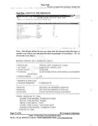 Open SQL
We Never Cornpl-ornise in Quality, Would YOU?
-

Out Put: EXECUTE THE PRQGRAM

Note : This Reads all the 20 rows at a time into the internal table Rut there is
another way where you can read the data in packages of records(i.e <N> no
cf recsrds every t i ~ ).
e

REPORT ZDEMO_-GET-COMPANY DATA.
:
,
:

:.C : 4:
; $

$

:+ :: ::

:+ 6 :: A: ;:g $:
;
:

;
:

*

:k

::. $ :k

:' J 2 i;*
:: :

*

J
:

:

;: $
! :

z,k

8 :k $ + 2 :b :?
:
.

::

: ;k
:

.' :: k : :' :: :: -> -:: > ::.;:. ;: :.4.
:' F :
:
.

,. ;:<: 4: 4
! !

>
:

q 4
:

ET-COMPAKY-CODE

PATI.
.AL)IMUI..,AM

RK WITH APPENDING STATEME,NT

* COPIED FKOhl
:t * * : :k : 2: :k :*
: !: >

:

*

$
:

'I

*

MODIFICATION LO
CHllNGE REQUEST :

*:MO[l-00 1
"MOD-002
'%SUPPLIER

$ ++
: . ;

;$< 8<;k
:

, * :k > #: 2: ;k * 4: 2: >k
* ;
$
:

*: 4
:

2: :k

*

$
:

J
.
:

,
.

;k ;> 9 .,.!. )I. .,
, i * -6
. .
.I.*+: 4::k
t
.

1.4.

*

C 1 lEMAX4756

DETAILS OF MODIFICATION 001
DETAILS OF h4ODIFICATION 002
EMAX TECHNOLOGIE.S,AMEERPET

1:*****:~:~*:***$:*:)*****$:***~:$:***~:~:~***<:**::**!<1**.I:*:I;:**:$;~:*.::*:;-$*,:::~**,::*:~*:'.:*

TYPES : BEGIN OF TY-TO0 1,
BLTKRS TYPE BUKRS, "COMPANY CODE
BUTXT TYPE BUTXT, "NAME
ORTOl TYPE ORTO1, "CITY
LAND 1 TYPE LAND1, "COUNTRY KEY
WAERS TYPE WAERS, "CURRENCY KEY
END OF TY-TOO 1.
1

Page 17 of 34

By Ganapati Adimulam

eMax Technologies,Ameerpet,Hyderabad
Ph No :+9140 -65976727, Cell No : 99484 44808,98490 34399, w~~w.emaxtech.com

 