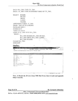 Open SQL
We Never

Compromise in Quality, Would You?

DATA WA TOOl TYPE TY-T001.
DATA : 1 ~ ~ ~ TYPE1STANDARD TABLE OF TY-roo1
0 0
SELECT BUKRS
BUTXT
1
ORTO 1
LAND 1
WAERS
APPENDING TABLE IT TOOl
FROM TOOl UP TO 20 ROWS
PACKAGE SIZE 5 .
ENDSELECT.
"DISPI.AY T>ArlA
LOOP AT IT-TO01 INTO WA-T001.
WRITE : 1
WA TOO 1-BUKRS,WA-TO0 1W A T O O -ORTO1,WA-TOO1
1
WA TO0 1-WAERS.
CLEAR W A - ~ 0 01.
ENDLOOP.

Note : It Reads the 20 rows from TO01 But Every time it reads and appends
Only 5 records.

Page 18 of 34

By Ganapati Adimulam

eMax Technologies,Ameerpet,Hyderabad
Ph No :+91 40 -65976727, Cell No : 99484 44808,98490 34399, www.cnaaxtec8a.coln1xfech.com

 