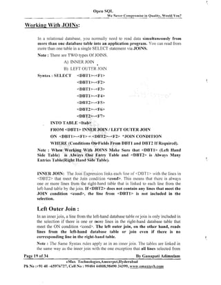 Open SQL
W e Never Compromise in Quality, Would You?

Working With JOINS:
In a relational database. you normally need to read data simultaneously from
more than one database table into an application program. You can read from
mose than one table in a single SELECT statement via JOINS.
Note : There are TWO types Of JOINS.
A) INNER JOIN

a

B) LEFT OUTER JOIN
Syntax : SELECT

<DBTl>-<Fl>
<DBTl>-<F2>

INTO TABLE <Itab>

FROM <I)BTl> INNER JOIN 1 LEFT OUTER JOIN

ON <DBTI>-<Fl> = <DBT2>dF2> "JOIN CONDITION
WHERE (Conditions OnaFields From DBTl and DBT2 If Required).
Note : When Working With JOINS Make Sure that <DBTl> (Left Hand
Side Table) is AIways One Entry Table and <DBT2> is Always Many
Entries Table(Right Hand Side Table).
INNER JOIN: The Join Expression links each line of <DBTl> with the lines in
<DBT2> that meet the Join condition <cond>. This means that thcrc is always
one or more lines from the right-hand table that is linked to each line from the
left-hand table by the join. If <DBT2> does not contain any lines that meet the
JOIN condition <cond>, the line from <DBTl> is not included in the
selection.

Left Outer Join :
In an inner join, a line from the left-hand database table or join is only included in
the selection if there is one or more lines in the right-hand database table that
meet the ON condition <cond>. The left outer join, on the other hand, reads
lines from the left-hand database table or join even if there is no
corresponding line in the right-hand table.
Note : The Same Syntax rules apply as in an inner join. The tables are linked in
the same way as the inner join with the one exception that all lines selected from
Page 19 of 34

By Ganapati Adimulam

eMax Technologies,Ameerpet,Hyderabad
Ph No :+9140 -65976727, Cell No : 99484 44808,98490 34399, www.emaxtech.com

 