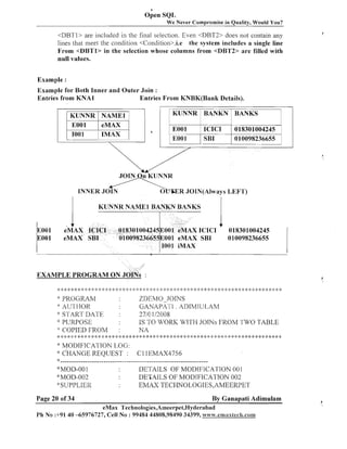 a

Open SQL
We Never Compromise in Quality, Would You?

<DBTl> are included in the final selection. Even <DBT2> does not contain any
lines that meet the condition <Condition>,i.e the system includes a single line
From <DBTl> in the selection whose columns from <DBT2> a r e filled with
null values.
Example :
Example for Both Inner a n d Outer Join :
Entries from K N A l
Entries From KNBK(Bank Details).

1 KUNNR 1 NAME1 I

KUNNR BANKN BANKS

1

018301004245
010098236655

'
b

INNER J O I N

~

E JOIN(A1ways LEFT)
R

eMAX IC
eMAX SBI

001
001

ICICI
SBI

nKUNNR
A

JOIN
r'

EOOl
EOOl

AX ICICI

I

018301004245
010098236655

EXAMPLE P R O G R A M ON JOINS :
$ ; ;+ ++
< I I.
:
$

* :;: *

:
)

2: 2
:

<:

4: :g

*: <: :i: :g 2: 2: :;: * 1: <:

-

.,. .;. .".",,..,..,. > .",,. . ., ,! ,. *. + ,,..,.,.,. ., . ,,. <. ,.
,<. ."." .".'. ." > .', .".!...', > .!.,. 9. ..,4,. .'. .',."<., "..'. .!,.:.<.. -k.", .,
.*.
.,.,
.
.,. '.

:;! >; 9. .'.. ,.'-!1 -I. ,;..,. 4.
: ,. 6. ! . .,
.,. ,',

4.

I
.

$
.,

4.

* PROGILLhl

ZDEMO JOINS
C;ANAPATL. ADIMIU I.,A~/I
AI-YI-I
IOR
* S-J-ARTJ ~ A ~ ~ E
3,710 112008
" PlJRPOSE
IS TO lJTORI(WITH JOINS FROM TWO TABLE
:: COPIED FROM
:
NA
* * :k.++....I:** :I::i:**:~:I:**:,:::k**!:*:I:***:I:***:i:*~:*:I:***:~**:*:I:**::::k**:*:~*~:*:k***:I:***:I:**:*
....!,<. .
'k MOI'>IFlCATTON 1,OC;:
* CHANGE REQUEST : C l lEMAX4756
* - - - - - - - - - -- - - - - - - - - - - - - - - - - - - - - - - - - - - - - - - - - - - -- - - - - - - - - - - - - - - - - - 'kMOD-OO1
DETAILS OF MOD LI~ICA'I'ION00 1
"MOD-002
DETAII.,S OF MODTFICA'I'ION 002
'"SUPPLIER
EMAX TECKNOLOGIES,AMEERPET
:3

Page 20 of 34

By Ganapati Adimulam

eMax Technologies,Ameerpet,Hyderabad
Ph No :+91 40 -65976727, Cell No : 99484 44808,98490 34399, ~v~vw.eaazaxlech.co~~l

 