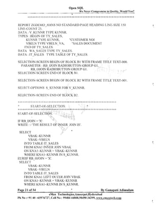 Open SQL
We Never Compromise in Quality, Would You?

..,

..,,..,.;.,,..,....
.. ., , .I. < .
; !!
, .
. L

.,.... .'...,.!.
-..,...,.. .,...
i
-

6

&
$
.

., .....

.L 4
.
i.+...I.

8

..,..... ..,., *q., ...,. ... .,.....
..c
...-,..., .!. a
!
+
c

c .? 5: 3.
,

4
.

. 6
C

4
.

-.
1

.L

I
.

.,
!

.
j
,
..
I

9 &.I.
,.,.....

.,
!

+ + ,,.-,.
..
I
.I.
. -;.C;i::!$*8*:k*t+:!$*:I:+:!$$C*:$%I+
b a.

REPORT ZGDEMO-JOINS NO STANDARD PAGE HEADING LINE-SIZE 1.50
LINE-COUNT 25.
DATA : V-KUNNR TYPE KUNNR.
TYPES : BEGIN OF TY-SALES,
KUNNR TYPE KUNNR,
"CUSTOMER NO1
VBELN TYPE VBELN-VA,
"SALES DOCUMENT
END OF TY-SALES.
DATA WA-SALES TYPE TY-SALES.
DATA : IT-SALES TYPE TABLE OF TY-SALES.
SELECTION-SCREEN BEGIN OF BLOCK B1 WITH FRAME
PARAMETER : RB-IJOIN RADIOBUTTON GROUP GI
RB-OJOIN RADIOBUTTON GROUP GI.
SELECTION-SCREEN END OF BLOCK R 1.
SELECTION-SCREEN BEGIN OF BLOCK B2 WITH FRAME TITLE TEXT-001
SELECT-OPTIONS S-KLJIWR FOR V-KUNNR.
SELECTION-SCREEN END OF BLOCK B2.

IF RB-IJOIN = 'XI.
WRITE : / 'THE RESULT 0
SELECT
VBAK-KUNNR
VBAK-VBELN
INTO TABLE IT-SALES
FROM KNAl INNER JOIN VBAK
ON KNA 1-KUNNR = VBAK-KUNNR
WHERE KNA1-KUNNR IN S-KUTTNR.
ELSEIF RB-OJOIN = ' I
X.
SELECT
VBAK-KUNNR
VBAK-VBELN
INTO TABLE IT-SALES
FROM KNAl LEFT OUTEK JOIN VBAK
ON KNA 1- K W R = VBAK-KUNNR
N
WHERE KNA 1-KUNNR l S-KUNNR.

Page 2 1 of 34

a

By Ganapati Adimulam

eMax Technologies,Ameerpet,Hyderabad
Ph No :+9140 -65976727, Cell No : 99484 44808,98490 34399, ~vww.emaxtech.com

 