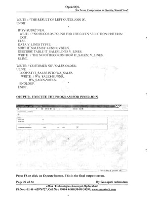 Open SQL
We Never Compromise in Quality, Would You?

WRITE : / 'THE RESULT OF LEFT OUTER JOIN IS'.
ENDIF.
8

IF SY-SUBRC NE 0.
WRITE : / 'NO RECORDS FOUND FOR THE GIVEN SELECTION CRITERIA'.
EXIT.
ELSE.
DA'TA V-LINES TYPE I.
SORT IT SALES BY KUNNR VBELN.
DESCRIBE TABLE IT-SALES LINES V-LIhTES.
WRITE : / 'THE lV0 OF RECORDS FROM IT-SALES', V-LINES.
ULrNE.
WRITE: i 'CUSTOMER NO', 'SALES ORDER'.
ULINE. *
LOOP AT IT-SALES INTO WA-SALES.
WRITE : / WA-SALES-KLTNNR,
WA-SALES-VBELN.
d
ENDLOOP.
ENDIF.
OUTPUT:- EXECUTE THE PROGRAM FOR INNER JOIN

Press F8 or click on Execute button. This is the final output screen.
Page 22 og34

By Ganapati Adimulam

eMax Technologies,Ameerpet,Hyderabad
Ph No :+91 40 -65976727, Cell No : 99484 44808,98490 34399, w~w.emaxteclr.com

 