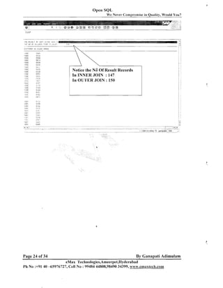 Open SQL
We Never Cornr~rornisein Oualitv, Would You?

. .

.- ..:

rpt: Y F ~ L I II F I E F T ! j i i ~ k ~ , j i t . I;
I
:
! t F iI3 Ill
:!:.;oF!E:zl(71, I1 ,:,;,l.Ec

:

i,
'
Notice the Nd Of Result Records
In INNER JOIN : 147
In OUI'ER JOIN : 150

j 12 1
,

8 i 3;:

.ri;i

J q.. . ::
J

"j,
,'

-, .,:

i cot
< L- G I
,

i!.'lil

>

51?5
jlgt
c,,.,.
.,.

- .,

;cr;,

.It ,.

<

53;
53:i

- .,
.

:. I
I ,

i

CCI
./_I
llrl

53*:0
: ,:
.,>., .
-,

tic;

> . ;" v.

: IIQI

5145

Page 24 of 34

By Ganapati Adimulam

eMax Technologies,Ameerpet,I~yderabad
Ph No :+91 40 -65976727, Cell No : 99484 44808,98490 34399, www.ernaxtech.com

 
